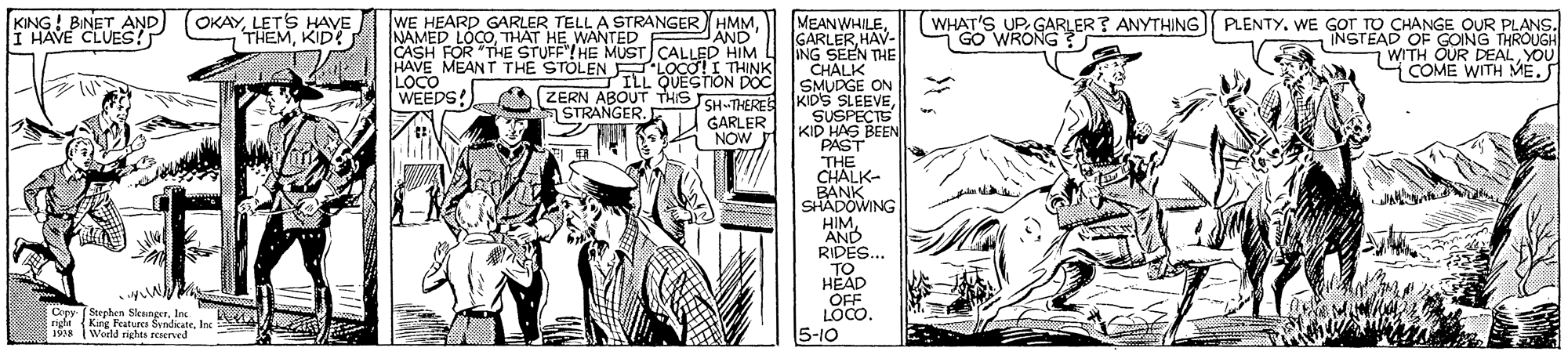 Art OCR: OKAYLET'S HAVE THEMKID MEANWHILEHAV- ING SEEN THE CHALK (WHAT'S UP. GARLER? ANYTHING GO WRONG? KING! BINET AND I HAVE CLUES! WE HEARD GARLER TELL A STRANGER HMMTHAT HE WANTED CASH FOR "THE STUFF"! HE MUST) CALLED HIM HAVE MEANT THE STOLEN E LOCO!I THINK LOCO WEEDS! PLENTY. WE GOT TO CHANGE OUR PLANS. INSTEAD OF GOING THROUGH WITH OUR DEALYOU COME WITH ME.S AND ILL QUESThON DOC ZERN ABOUT THIS SH-THERE IKIDULGE ON STRANGER. SUSPECTS KID HAS BEEN PAST "THE CHALK- BANK SHADOWING HIM AND RIDES... TO HEAD OFF LOCO. 5-10 GARLER i NOW Copy. ( Soephen SlenngerIn right King Features SyndicateInc A 18 World rights reserved 1938 OKAYLET'S HAVE THEMKID MEANWHILEHAV- ING SEEN THE CHALK (WHAT'S UP. GARLER? ANYTHING GO WRONG? KING! BINET AND I HAVE CLUES! WE HEARD GARLER TELL A STRANGER HMMNAMED LOCOTHAT HE WANTED CASH FOR "THE STUFF"! HE MUST) CALLED HIM HAVE MEANT THE STOLEN E LOCO!I THINK LOCO WEEDS! PLENTY. WE GOT TO CHANGE OUR PLANS. INSTEAD OF GOING THROUGH WITH OUR DEALYOU COME WITH ME.S AND ILL QUESThON DOC ZERN ABOUT THIS SH-THERE IKIDULGE ON STRANGER. SUSPECTS KID HAS BEEN PAST "THE CHALK- BANK SHADOWING HIM AND RIDES... TO HEAD OFF LOCO. 5-10 GARLER i NOW Copy. ( Soephen SlenngerIn right King Features SyndicateInc A 18 World rights reserved 1938