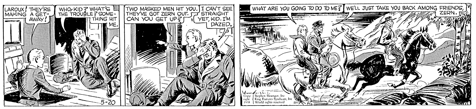 Illustration OCR: LARQUX! THEY'RE MAKING A GET- AWAY! WHOKID? WHATS TwO MASKED MEN HIT YOU.I CAN'T SEE THEYVE GOT ZERN OUT. P STRAIGHT CAN YOU GET UP? YETKID. I'M DAZED. THE TROUBLE? SOME- I THING HIT ME. WHAT ARE YOU GOING TO DO TO ME? WE'LL JUST TAKE YOU BACK AMONG FRIENDSZERN. V Z ? Ciey Stephen Sksinger. Inc ght (King Rtures SyndikateIne A World righes resened pe KA 5-20 LARQUX! THEY'RE MAKING A GET- AWAY! WHOKID? WHATS TwO MASKED MEN HIT YOU.I CAN'T SEE THEYVE GOT ZERN OUT. P STRAIGHT CAN YOU GET UP? YETKID. I'M DAZED. THE TROUBLE? SOME- I THING HIT ME. WHAT ARE YOU GOING TO DO TO ME? WE'LL JUST TAKE YOU BACK AMONG FRIENDSZERN. V Z ? Ciey Stephen Sksinger. Inc ght (King Rtures SyndikateIne A World righes resened pe KA 5-20