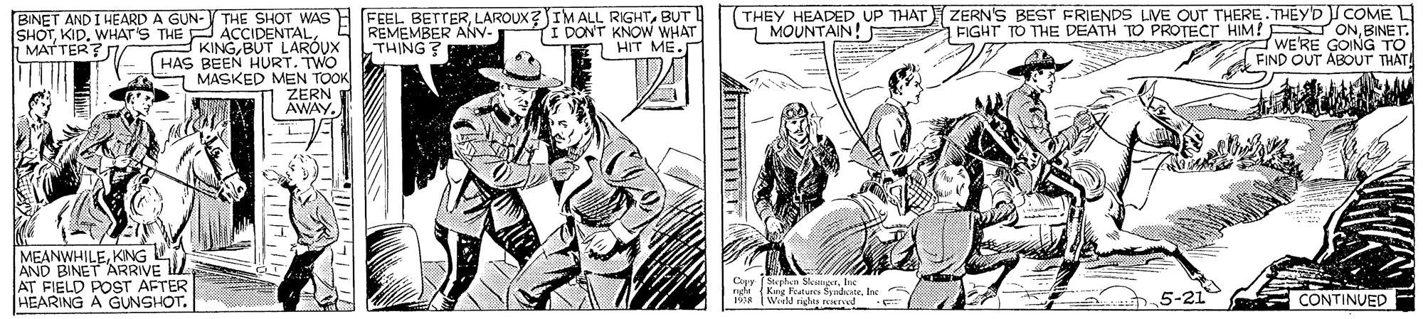 Line OCR: BINET AND I HEARD A GUN-V THE SHOT WAS H FEEL BETTERBUT TI DONT KNOW WHAT O HIT ME (THEY HEADEDUP THAT ZERN'S BEST FRIENDS LIVE OUT THERE.THEYD COME FIGHT TO THE DEATH TO PROTECT HIM! S ONBINET. WE'RE GOING TO FIND OUT ABOUT THAT! REMEMBER ANV THING? MOUNTAIN! SHOTBUT LARÓUX HAS BEEN HURT. TWO MASKED MEN TOOK ZERN AWAY MATTER? MEANWHILEKNG AND BINET ARRIVE L AT FIELD POST AFTER HEARING A GUNSHOT. Stephwn SkungInc. Ang Features SndcateInc Weeld nghts rexTed 5-21 E CONTINUED BINET AND I HEARD A GUN-V THE SHOT WAS H FEEL BETTERLAROUX?IMALL RIGHTBUT TI DONT KNOW WHAT O HIT ME (THEY HEADEDUP THAT ZERN'S BEST FRIENDS LIVE OUT THERE.THEYD COME FIGHT TO THE DEATH TO PROTECT HIM! S ONBINET. WE'RE GOING TO FIND OUT ABOUT THAT! REMEMBER ANV THING? MOUNTAIN! SHOTKID. WHATS THE P ACIDENTALBUT LARÓUX HAS BEEN HURT. TWO MASKED MEN TOOK ZERN AWAY MATTER? MEANWHILEKNG AND BINET ARRIVE L AT FIELD POST AFTER HEARING A GUNSHOT. Stephwn SkungInc. Ang Features SndcateInc Weeld nghts rexTed 5-21 E CONTINUED