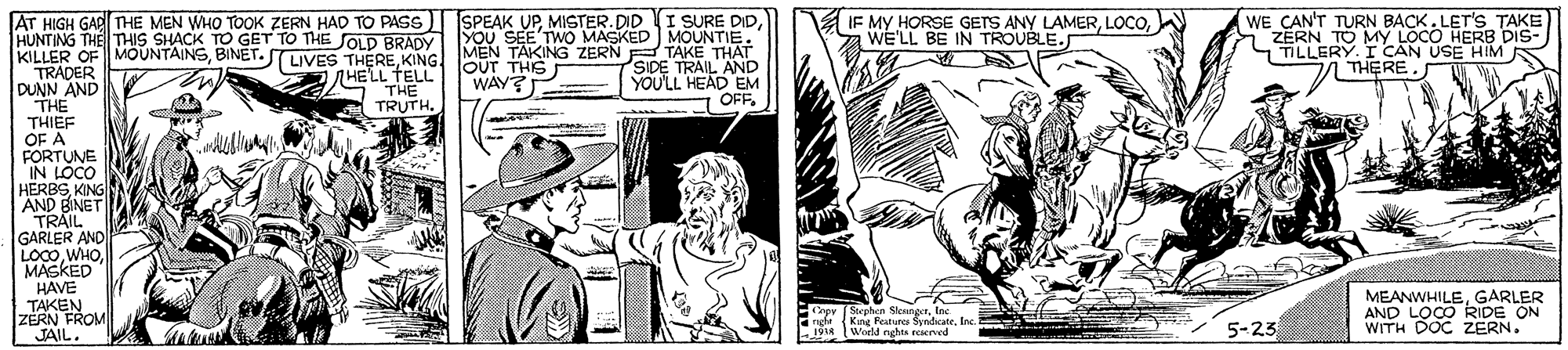 Sun hat OCR: SPEAK UPYou SEE'TWO MASKED MOUNTIE. A IF MY HORSE GETS ANY LAMERWE'LL BE IN TROUBLE. WE CAN'T TURN BACK. LET'S TAKE ZERN TO MY LOCO HERB DIS- TILLERY. I CAN USE HIM THEREAT HIGH GARITHE MEN WHO TOOK ZERN HAD TO PASS HUNTING THE THIS SHACK TO GET TO THE SOLD BRADY KILLER OF MÖÜNTAINSBINET. TRADER DUNN AND THE THIEF OF A FORTUNE IN LOCO HERBSKING AND BINET TRAIL GARLER AND LOC0WHO MASKED HAVE TAKEN ZERN FROM JAIL. iPHEEKING OUT HEING ZERN TAKE THAT SIDE TRAIL AND YOU'LL HEAD EM TCAN USE HIM R MEN TAKING ZERN OUT THIS WAY? S HELL TELL THE TRUTH. I OFFGARLER AND LOCO RIDE ON WITH DOC ZERN. Crpv (Stephen SlenngerInc King Festures SndkateInc. 5-23 ( . World nghts reserved SPEAK UPMISTER.DID (I SURE DIDYou SEE'TWO MASKED MOUNTIE. A IF MY HORSE GETS ANY LAMERWE'LL BE IN TROUBLE. WE CAN'T TURN BACK. LET'S TAKE ZERN TO MY LOCO HERB DIS- TILLERY. I CAN USE HIM THEREAT HIGH GARITHE MEN WHO TOOK ZERN HAD TO PASS HUNTING THE THIS SHACK TO GET TO THE SOLD BRADY KILLER OF MÖÜNTAINSBINET. TRADER DUNN AND THE THIEF OF A FORTUNE IN LOCO HERBSKING AND BINET TRAIL GARLER AND LOC0WHO MASKED HAVE TAKEN ZERN FROM JAIL. iPHEEKING OUT HEING ZERN TAKE THAT SIDE TRAIL AND YOU'LL HEAD EM TCAN USE HIM R MEN TAKING ZERN OUT THIS WAY? S HELL TELL THE TRUTH. I OFFGARLER AND LOCO RIDE ON WITH DOC ZERN. Crpv (Stephen SlenngerInc King Festures SndkateInc. 5-23 ( . World nghts reserved