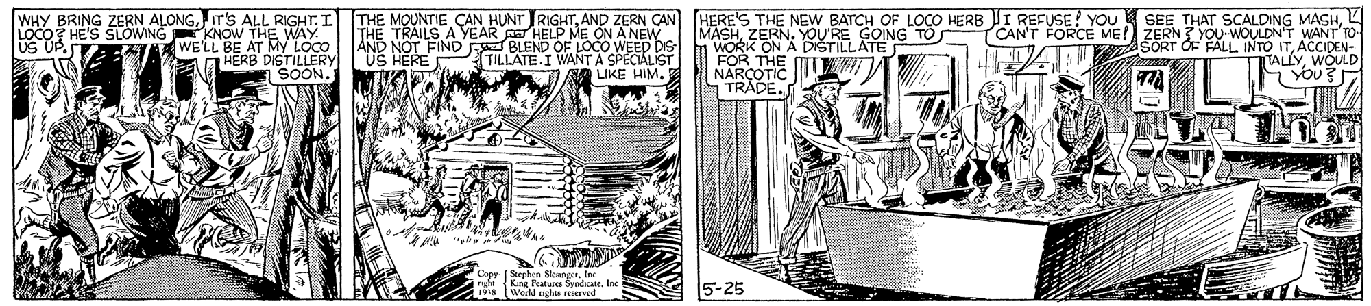 Line art OCR: WHY BRING ZERN ALONGIT'S ALL RIGHT. I LOCO? HE'S SLOWING KNOW THE WAY WE'LL BE AT My LOCO aHERB DISTILLERY SOON. THE MOUNTIE CAN HUNT RIGHTAND ZERN CAN HERE'S THE NEW BATCH OF LOCO HERB I REFUSE! YOU THE TRAILS A YEAR pE HELP ME ON A NEW AND NOT FIND F BLEND OF LOCO WEED DIS US HERE MASHYOU'RE GOING TO WORK ON A DIŠTILLATE FOR THE NARCOTIC TRADEL CAN'T FORCE ME! ZERN ? YOu WOULDNT WANT TO SORT OF FALL INTO ITACCIDEN- TALLYWÓULD US UP. TILLATE I WANT A SPECIALIST LIKE HIM. T74 Steeben SleaneerInc King Peatures SyedicateIne World righos rEerved 5-25 WHY BRING ZERN ALONGIT'S ALL RIGHT. I LOCO? HE'S SLOWING KNOW THE WAY WE'LL BE AT My LOCO aHERB DISTILLERY SOON. THE MOUNTIE CAN HUNT RIGHTAND ZERN CAN HERE'S THE NEW BATCH OF LOCO HERB I REFUSE! YOU THE TRAILS A YEAR pE HELP ME ON A NEW AND NOT FIND F BLEND OF LOCO WEED DIS US HERE MASHYOU'RE GOING TO WORK ON A DIŠTILLATE FOR THE NARCOTIC TRADESEE THAT SCALDING MASHL CAN'T FORCE ME! ZERN ? YOu WOULDNT WANT TO SORT OF FALL INTO ITACCIDEN- TALLYWÓULD US UP. TILLATE I WANT A SPECIALIST LIKE HIM. T74 Steeben SleaneerInc King Peatures SyedicateIne World righos rEerved 5-25