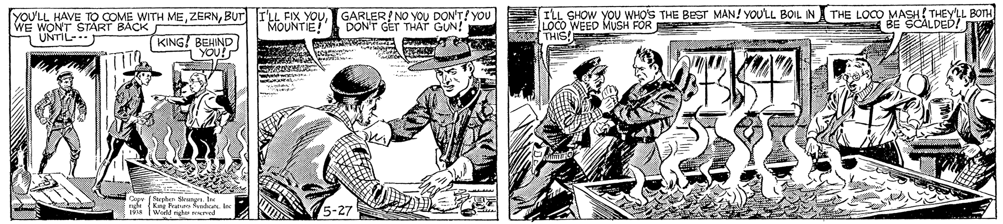 Hat OCR: YOU'LL HAVE TO COME WITH MEGARLER! NO YOU DON'T! YOU WE WONT START BACK UNTIL-. ILL SHOW YOU WHO'S THE BEST MAN! YOULL BOIL IN THE LOCO MASH!THEY'LL BOTH LOCO WEED MUSH FOR THIS! MOUNTIE DON'T GET THAT GUN! BE SCALDED! T KING! BEHIND YOU! (Stephen Nlestur. Inr {King Feates Rendcate. Ine World nghe r ned 1918 YOU'LL HAVE TO COME WITH MEBUT I'LL FIX YOUGARLER! NO YOU DON'T! YOU WE WONT START BACK UNTIL-. ILL SHOW YOU WHO'S THE BEST MAN! YOULL BOIL IN THE LOCO MASH!THEY'LL BOTH LOCO WEED MUSH FOR THIS! MOUNTIE DON'T GET THAT GUN! BE SCALDED! T KING! BEHIND YOU! (Stephen Nlestur. Inr {King Feates Rendcate. Ine World nghe r ned 1918