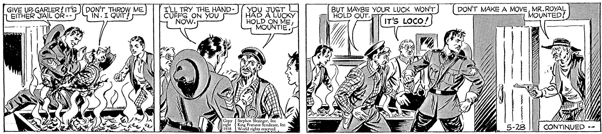 Parallel OCR: GIVE UPGARLER! T's D?N'T THROW ME) EITHER JAIL OR- IN.IQUIT! I'LL TRY THE HAND- RU XUSKY CUFFS ON YOU NOW. BUT MAYBE YOUR LUCK WON'T HOLD OUT. DONT MAKE A MOVEMR. ROYAL MOUNTED! HOLD ON ME MOUNTIE. IT'S LOCO! Stephen Sleingertoc Eright {King Peaturcs SyndicateInc 1918 World eights reserusd 5-28 CONTINUED -- GIVE UPGARLER! T's D?N'T THROW ME) EITHER JAIL OR- IN.IQUIT! I'LL TRY THE HAND- RU XUSKY CUFFS ON YOU NOW. BUT MAYBE YOUR LUCK WON'T HOLD OUT. DONT MAKE A MOVEMR. ROYAL MOUNTED! HOLD ON ME MOUNTIE. IT'S LOCO! Stephen Sleingertoc Eright {King Peaturcs SyndicateInc 1918 World eights reserusd 5-28 CONTINUED --