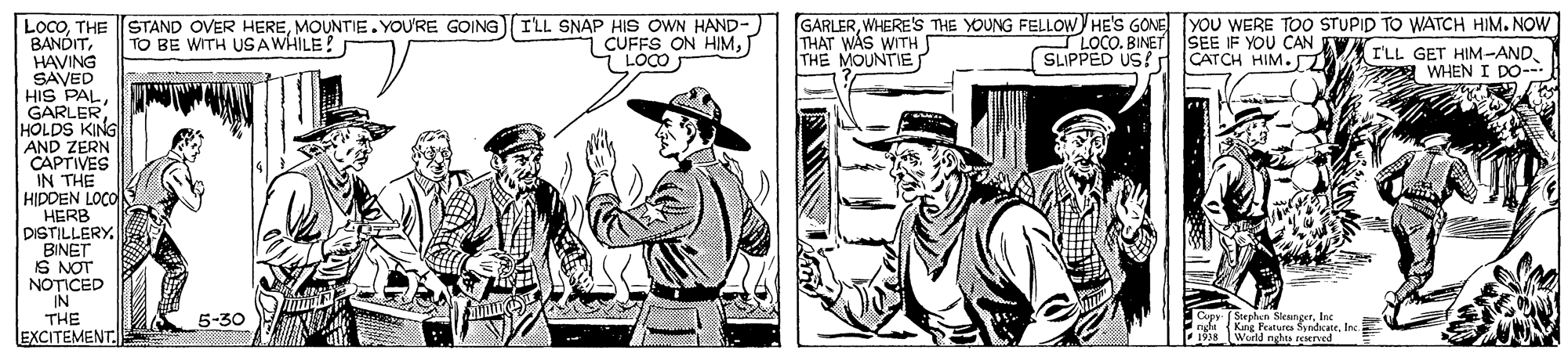 Art OCR: STAND OVER HEREMOUNTIE. YOU'RE GOINGI'LL SNAP HIS OWN HAND-) TO BE WITH USAWHILE! GARLERWHERE'S THE YOUNG FELLOW HE'S GONE YOU WERE TOO STUPID TO WATCH HIM. NOW THAT WAS WITH THE MOUNTIES LocoTHE BANDITHAVING SAVED HIS PALHOLDS KING AND ZERN CAPTIVES IN THE HIPDEN LOCO HERB DISTILLERY. BINET IS NOT NOTICED IN THE EXCITEMENT i CUFFS ON HIMLOCO. BINET SEE IF YOU CAN VELL GET HIM-AND SLIPPED US? d CATCH HIM. A WHENI DO- ( Stepben Sleangertec King Features SyndkateInc World nghes reserved 5-30 STAND OVER HEREMOUNTIE. YOU'RE GOINGI'LL SNAP HIS OWN HAND-) TO BE WITH USAWHILE! GARLERWHERE'S THE YOUNG FELLOW HE'S GONE YOU WERE TOO STUPID TO WATCH HIM. NOW THAT WAS WITH THE MOUNTIES LocoTHE BANDITHAVING SAVED HIS PALHOLDS KING AND ZERN CAPTIVES IN THE HIPDEN LOCO HERB DISTILLERY. BINET IS NOT NOTICED IN THE EXCITEMENT i CUFFS ON HIMLOCO. BINET SEE IF YOU CAN VELL GET HIM-AND SLIPPED US? d CATCH HIM. A WHENI DO- ( Stepben Sleangertec King Features SyndkateInc World nghes reserved 5-30