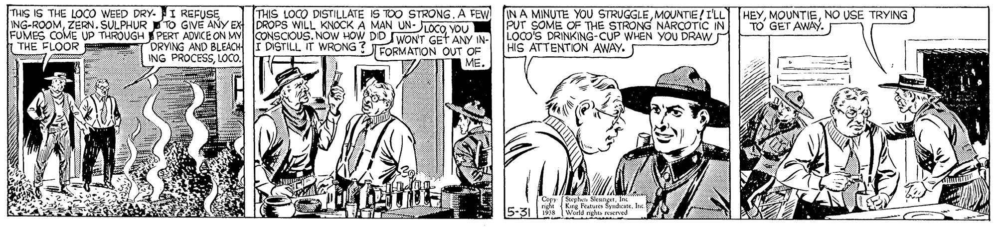 Publication OCR: THIS IS THE LOCO WEED DRY. I REFUSE ING-ROOMZERN. SULPHUR TO GIVE ANY EX DROPS WILL KNOCK A MAN UN- JLOCO VOu FUMES COME UP THROUGH PERT ADVICE ON MV CONSCIOUS. NOW HOW DD SWON'T GET ANY IN- | THE FLOOR THIS LOCO DISTILLATE IS TOO STRONG.A FEW IN A MINUTE YOU STRUGGLEMOUNTIE/ ILL HEYNO USE TRYING TO GET AWAY. PUT SOME OF THE STRONG NARCOTIC IN LOCO'S DRINKING-CUP WHEN YOU DRAW HIS ATTENTION AWAY. I DISTILL IT WRONG ?FORMATON OUT OF DRYING AND BLEACH ING PROCESSLOCO. ME. Copy (Stephet SesngetInc ngh (Kng Peatures SyidhcateInc 5-31 198 World nghe rerved THIS IS THE LOCO WEED DRY. I REFUSE ING-ROOMZERN. SULPHUR TO GIVE ANY EX DROPS WILL KNOCK A MAN UN- JLOCO VOu FUMES COME UP THROUGH PERT ADVICE ON MV CONSCIOUS. NOW HOW DD SWON'T GET ANY IN- | THE FLOOR THIS LOCO DISTILLATE IS TOO STRONG.A FEW IN A MINUTE YOU STRUGGLEMOUNTIE/ ILL HEYNO USE TRYING TO GET AWAY. PUT SOME OF THE STRONG NARCOTIC IN LOCO'S DRINKING-CUP WHEN YOU DRAW HIS ATTENTION AWAY. I DISTILL IT WRONG ?FORMATON OUT OF DRYING AND BLEACH ING PROCESSLOCO. ME. Copy (Stephet SesngetInc ngh (Kng Peatures SyidhcateInc 5-31 198 World nghe rerved