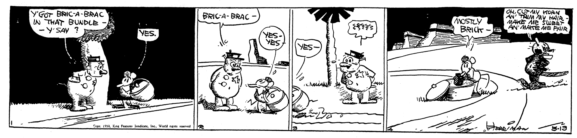 Illustration OCR: OHCUTMY KOAN AN TAIM Av HAIR Y'GOT BRIC-A-BRAC IN THAT BUNDLE -Y'SAY ? BRIC-A- BRAC MOSTLY BRICK M MATE ME PAIR AN YES. YES YES YES- Capr. 134World nants rered OHCUTMY KOAN AN TAIM Av HAIR Y'GOT BRIC-A-BRAC IN THAT BUNDLE -Y'SAY ? BRIC-A- BRAC MOSTLY BRICK M MATE ME PAIR AN YES. YES YES YES- Capr. 134Kne Feature endicateWorld nants rered