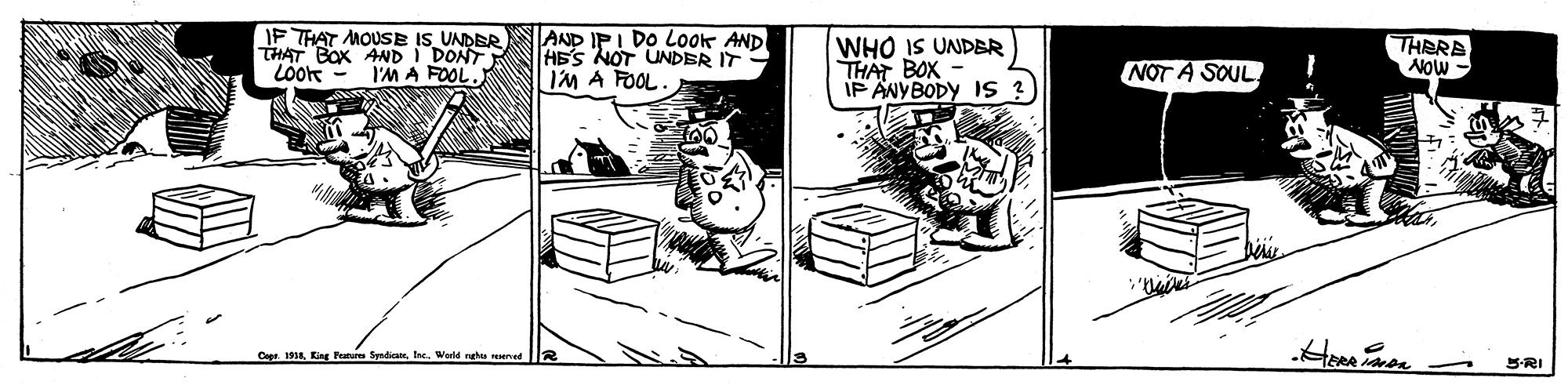 Comic book OCR: IF THAT MOUSE IS UNDER THAT BOX AND I DONT Löok AND IPI DO LOok AND HE'S NOT UNDER IT I'M A FOOL. WHO IS UNDBR THAT BOX IP ANYBODY IS ? THERA Aow - I'M A FOOL. NOT A SOUL Cope. 1918Ine. Werld ngha emed S-RI IF THAT MOUSE IS UNDER THAT BOX AND I DONT Löok AND IPI DO LOok AND HE'S NOT UNDER IT I'M A FOOL. WHO IS UNDBR THAT BOX IP ANYBODY IS ? THERA Aow - I'M A FOOL. NOT A SOUL Cope. 1918King Peteres SyndicateIne. Werld ngha emed S-RI