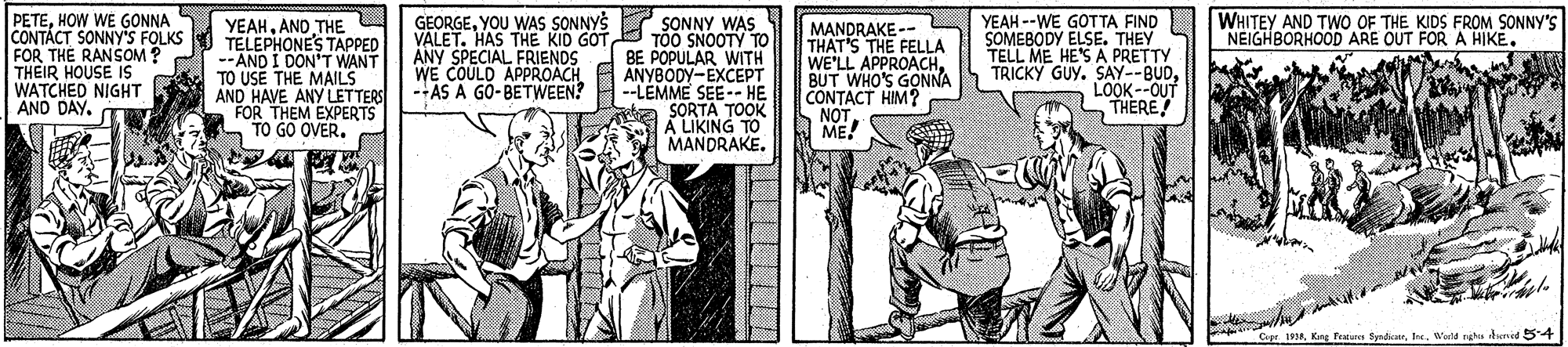 Publication OCR: PETEHOW WE GONNA S CONTÁCT SONNY'S FOLKS FOR THE RANSOM? THEIR HOUSE IS WATCHED NIGHT AND DAY. GEORGEYOU WAS SONNYS SONNY WAS VALET. HAS THE KID GOT TOO SNOOTY TO ANY SPECIAL FRIENDS WE COULD APPROACH --AS A GO-BETWEEN? WHITEY AND TWO OF THE KIDS FROM SONNY'S NEIGHBORHOOD ARE OUT FOR A HIKE. YEAHAND THE TELEPHONE'S TAPPED --AND I DON'T WANT TO USE THE MAILS AND HAVE ANY LETTERS FOR THEM EXPERTS TO GO OVERMANDRAKE-- THAT'S THE FELLA WE'LL APPROACHBUT WHO'S GONNA CONTACT HIM? NOT ME! YEAH --WE GOTTA FIND SOMEBODY ELSE. THEY TELL ME HE'S A PRETTY TRICKY GUY. SAY--BUDLOOK--OUT THERE! BE POPULAR WITH ANYBODY-EXCEPT --LEMME SEE-- HE AYKIA TO MANDRAKE. Capr 1Werld ruha denid 54 PETEHOW WE GONNA S CONTÁCT SONNY'S FOLKS FOR THE RANSOM? THEIR HOUSE IS WATCHED NIGHT AND DAY. GEORGEYOU WAS SONNYS SONNY WAS VALET. HAS THE KID GOT TOO SNOOTY TO ANY SPECIAL FRIENDS WE COULD APPROACH --AS A GO-BETWEEN? WHITEY AND TWO OF THE KIDS FROM SONNY'S NEIGHBORHOOD ARE OUT FOR A HIKE. YEAHAND THE TELEPHONE'S TAPPED --AND I DON'T WANT TO USE THE MAILS AND HAVE ANY LETTERS FOR THEM EXPERTS TO GO OVERMANDRAKE-- THAT'S THE FELLA WE'LL APPROACHBUT WHO'S GONNA CONTACT HIM? NOT ME! YEAH --WE GOTTA FIND SOMEBODY ELSE. THEY TELL ME HE'S A PRETTY TRICKY GUY. SAY--BUDLOOK--OUT THERE! BE POPULAR WITH ANYBODY-EXCEPT --LEMME SEE-- HE AYKIA TO MANDRAKE. Capr 1Kag fe SynticWerld ruha denid 54