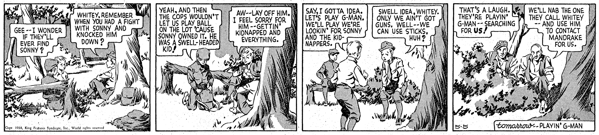 Comic book OCR: YEAHAND THEN THE COPS WOULON'T LET WHITEYREMEMBER WHEN YOU HAD A FIGHT WITH SONNY AND KNOCKED HIM DOWN ? LET US PLAY BALL ON THE LOT 'CAUSE SONNY OWNED IT. HE WAS A SWELL-HEADED KID! AW--LAY OFF HIM. I FEEL SORRY FOR HIM --GETTIN" KIDNAPPED AND EVERYTHING. SAYI GOT TA IDEA. LET'S PLAY G-MAN. WE'LL PLAY WE'RE LOOKIN" FOR SONNY AND THE KID- NAPPERS. N SWELL IDEAWH?TEY. ONLY WE AINT GOT GUNS. WELL--WE CAN USE STICKSHUH? THAT'S A LAUGH. WE'LL NAB THE ONE THEY'RE PLAYIN' A THEY CALL WHITEY -- AND USE HIM TO CONTACT MANDRAKE FOR US. G-MAN -- SEARCHING FOR US! GEE --I WONDER IF THEY LL EVER FIND SONNY ? 5-5 tomorrow.-PLAYIN' G-MAN kpr 1998Warld rghes reseree YEAHAND THEN THE COPS WOULON'T LET WHITEYREMEMBER WHEN YOU HAD A FIGHT WITH SONNY AND KNOCKED HIM DOWN ? LET US PLAY BALL ON THE LOT 'CAUSE SONNY OWNED IT. HE WAS A SWELL-HEADED KID! AW--LAY OFF HIM. I FEEL SORRY FOR HIM --GETTIN" KIDNAPPED AND EVERYTHING. SAYI GOT TA IDEA. LET'S PLAY G-MAN. WE'LL PLAY WE'RE LOOKIN" FOR SONNY AND THE KID- NAPPERS. N SWELL IDEAWH?TEY. ONLY WE AINT GOT GUNS. WELL--WE CAN USE STICKSHUH? THAT'S A LAUGH. WE'LL NAB THE ONE THEY'RE PLAYIN' A THEY CALL WHITEY -- AND USE HIM TO CONTACT MANDRAKE FOR US. G-MAN -- SEARCHING FOR US! GEE --I WONDER IF THEY LL EVER FIND SONNY ? 5-5 tomorrow.-PLAYIN' G-MAN kpr 1998King Ptun SpadicWarld rghes reseree