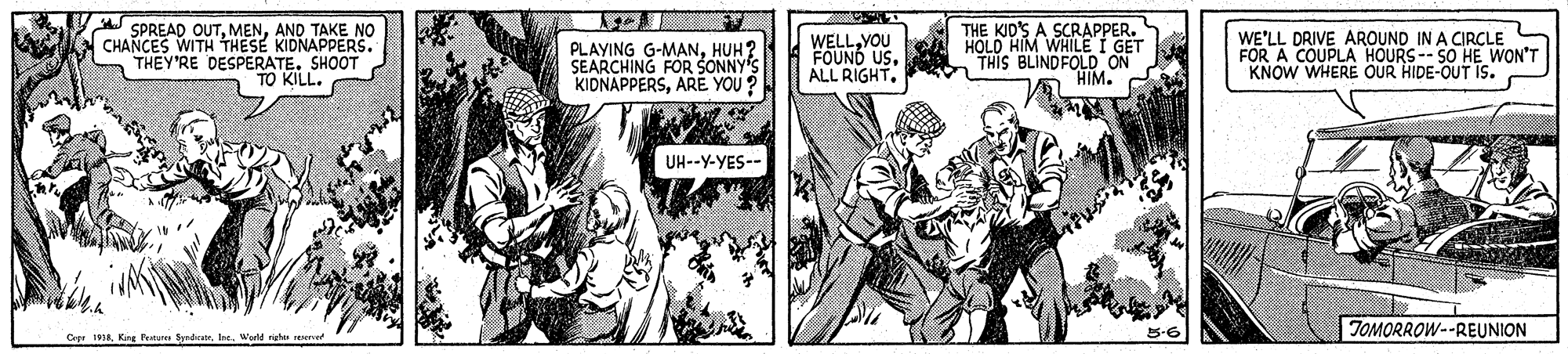 Font OCR: SPREAD OUTAND TAKE NO CHANCES WITH THESE KIDNAPPERS. THEY'RE DESPERATE. SHOOT TO KILL. PLAYING G-MANHUH? SEARCHING FOR SONNY'S KIDNAPPERSARE YOU? WELLYOU FOUND USALL RIGHT. THE KID'S A SCRAPPER. HOLD HIM WHILE I GET "THIS BLINDFOLD ON HIM. WE'LL DRIVE AROUND IN A CIRCLE FOR A COUPLA HOURS-- SO HE WON'T KNOW WHERE OUR HIDE-OUT IS. UH--Y-YES-- TOMORROW--REUNION Cer . KRre Nau SydvatrWerld righe reservet SPREAD OUTAND TAKE NO CHANCES WITH THESE KIDNAPPERS. THEY'RE DESPERATE. SHOOT TO KILL. PLAYING G-MANHUH? SEARCHING FOR SONNY'S KIDNAPPERSARE YOU? WELLYOU FOUND USALL RIGHT. THE KID'S A SCRAPPER. HOLD HIM WHILE I GET "THIS BLINDFOLD ON HIM. WE'LL DRIVE AROUND IN A CIRCLE FOR A COUPLA HOURS-- SO HE WON'T KNOW WHERE OUR HIDE-OUT IS. UH--Y-YES-- TOMORROW--REUNION Cer . KRre Nau SydvatrWerld righe reservet