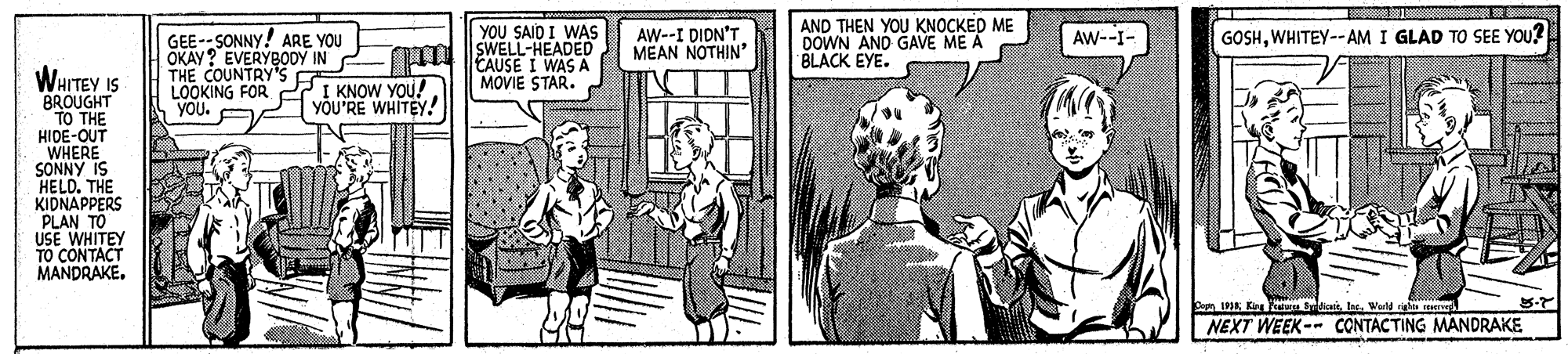 Comic book OCR: YOU SAID I WAS SWELL-HEADED 4 EAUSE I WAS A MOVIE STAR. AW--I DIDN'T MEAN NOTHIN' AND THEN YOU KNOCKED ME DOWN AND GAVE ME A BLACK EYE. Aw--I- GOSHWHITEY--AM I GLAD TO SEE YOU? GEE-- SONNY! ARE YOU OKAY? EVERYBODY IN THE COUNTRY's LOOKING FOR 27 I KNOW YOU! YOU. WHITEY IS BROUGHT TO THE HIDE-OUT WHERE SONNY IS HELD. THE KIDNAPPERS PLAN TO USE WHITEY TO CONTACT MANDRAKE. yÕU'RE WHITEY! IneWorld right NEXT WEEK-- CONTACTING MANDRAKE YOU SAID I WAS SWELL-HEADED 4 EAUSE I WAS A MOVIE STAR. AW--I DIDN'T MEAN NOTHIN' AND THEN YOU KNOCKED ME DOWN AND GAVE ME A BLACK EYE. Aw--I- GOSHWHITEY--AM I GLAD TO SEE YOU? GEE-- SONNY! ARE YOU OKAY? EVERYBODY IN THE COUNTRY's LOOKING FOR 27 I KNOW YOU! YOU. WHITEY IS BROUGHT TO THE HIDE-OUT WHERE SONNY IS HELD. THE KIDNAPPERS PLAN TO USE WHITEY TO CONTACT MANDRAKE. yÕU'RE WHITEY! IneWorld right NEXT WEEK-- CONTACTING MANDRAKE