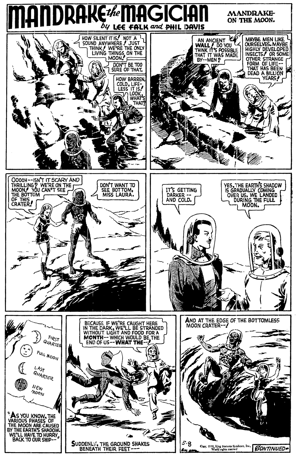 Publication OCR: MANDRAKE the MAGICIAN MANDRAKE- ON THE MOON. by LEE FALK and PHIL DAVIS HOW SILENT IT IS! NOT A SOUND ANYWHERE ! JUST THINK WE'RE THE ONLY LIVING THINGSON THE MOON! DON'T BE TOO SURE OF THAT. AN ANCIENT WALL! DO YOU THINK ITS POSSIBLI: THAT IT WAS MADE BY--MEN ? MAYBE MEN IJKE OURSELVES. MAYBE HIGHLY DEVELOPED INSECTS! OR SOME OTHER STRANGE FORM OF LIFE- THAT HAS BEEN DEAD A BILLION VEARS! HOW BARREN. COLDLIFE- LESS IT I5! LOOK. WHAT'S THAT? O000H--ISN'T IT SCARY AND THRILLING? WE'RE ON THE MOON YOU CAN'T SEE THE BOTTOM OF THIS CRATER! YESTHE EARTH'S SHADOW GRADUALLY COMING OVER US. WE LANDED DURING THE FULE MOON. DON'T WANT TO SEE BOTTOMMISS LAURA. IT'S GETTING DARKER -- AND COLD. AND AT THE EDGE OF THE BOTTOMLESS MOON CRATER--! BIECAUSE IF WE'RE ÇAUGHT HERE IN THE DARKWE'LL BE STRANDED WITHOUT LIGHT AND FOOD FOR A MONTH-- WHICH WOULD BE THE L END OF US-WHAT THE-- FIRST QUARTER FULL MOON LAST QUARTER NEW noON "As YOU KNOWTHE VARIOUS PHASES OF THE MOON ARE CAUSED BY THE EARTH'S SHADOW. WE'LL HAVE TO HURRY. BACK TO OUR SHIP--" 5.8 SUDDENLYTHE GROUND SHAKES BENEATH THEIR FEET-- CapcKing Paures yndicate. Inc. "Wnghu ed 6ONTINUED- MANDRAKE the MAGICIAN MANDRAKE- ON THE MOON. by LEE FALK and PHIL DAVIS HOW SILENT IT IS! NOT A SOUND ANYWHERE ! JUST THINK WE'RE THE ONLY LIVING THINGSON THE MOON! DON'T BE TOO SURE OF THAT. AN ANCIENT WALL! DO YOU THINK ITS POSSIBLI: THAT IT WAS MADE BY--MEN ? MAYBE MEN IJKE OURSELVES. MAYBE HIGHLY DEVELOPED INSECTS! OR SOME OTHER STRANGE FORM OF LIFE- THAT HAS BEEN DEAD A BILLION VEARS! HOW BARREN. COLDLIFE- LESS IT I5! LOOK. WHAT'S THAT? O000H--ISN'T IT SCARY AND THRILLING? WE'RE ON THE MOON YOU CAN'T SEE THE BOTTOM OF THIS CRATER! YESTHE EARTH'S SHADOW GRADUALLY COMING OVER US. WE LANDED DURING THE FULE MOON. DON'T WANT TO SEE BOTTOMMISS LAURA. IT'S GETTING DARKER -- AND COLD. AND AT THE EDGE OF THE BOTTOMLESS MOON CRATER--! BIECAUSE IF WE'RE ÇAUGHT HERE IN THE DARKWE'LL BE STRANDED WITHOUT LIGHT AND FOOD FOR A MONTH-- WHICH WOULD BE THE L END OF US-WHAT THE-- FIRST QUARTER FULL MOON LAST QUARTER NEW noON "As YOU KNOWTHE VARIOUS PHASES OF THE MOON ARE CAUSED BY THE EARTH'S SHADOW. WE'LL HAVE TO HURRY. BACK TO OUR SHIP--" 5.8 SUDDENLYTHE GROUND SHAKES BENEATH THEIR FEET-- CapcKing Paures yndicate. Inc. "Wnghu ed 6ONTINUED-