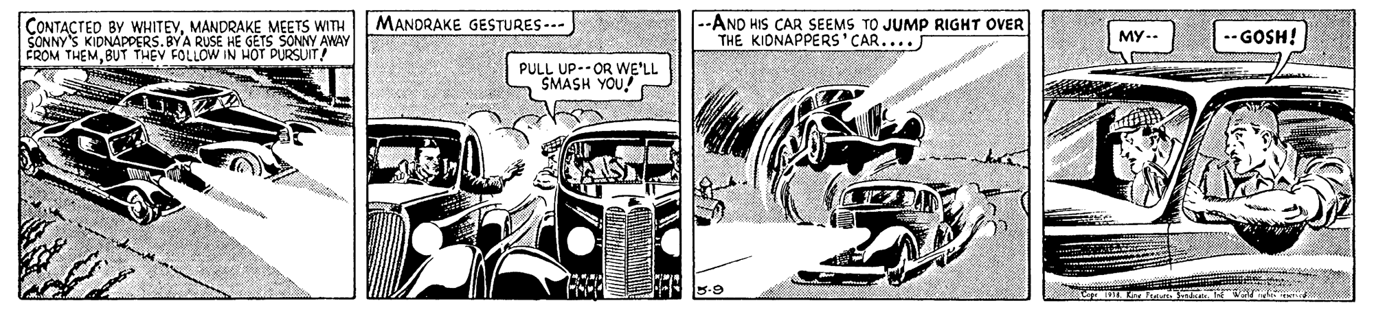 Parallel OCR: --AND HIS CAR SEEMS TO JUMP RIGHT OVER THE KIONAPPERS'CAR.... MANDRAKE GESTURES --- CONTACTED BY WHITEVMANDRAKE MEETS WITH SONNY'S KIDNAPPERS.BYA RUSE HE GETS SONNY AWAY FROM THEMBUT THEV FOLLOW IN HOT PURSUIT! ??- --GOSH! PULL UP--OR WE'LL SMASH YOU! --AND HIS CAR SEEMS TO JUMP RIGHT OVER THE KIONAPPERS'CAR.... MANDRAKE GESTURES --- CONTACTED BY WHITEVMANDRAKE MEETS WITH SONNY'S KIDNAPPERS.BYA RUSE HE GETS SONNY AWAY FROM THEMBUT THEV FOLLOW IN HOT PURSUIT! ??- --GOSH! PULL UP--OR WE'LL SMASH YOU!