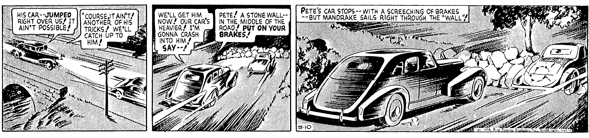 Automotive exterior OCR: PETE'S CAR STOPS -- WITH A SCREECHING OF BRAKES --BUT MANDRAKE SAILS RIGHT THROUGH THE "WALL" HIS CAR --JUMPED RIGHT OVER US! IT AIN'T POSSIBLEIT AIN'T! ANOTHER OF HIs TRICKS! WE'LL CATCH UP TO HIM! WE'LL GET HIM NOW! OUR CAR'S HEAVIER! I'M GONNA CRASH INTO HIM SAY-- PETE! A STONE WALL-- IN THE MIDDLE OF THE ROAD! PUT ON YOUR BRAKES PETE'S CAR STOPS -- WITH A SCREECHING OF BRAKES --BUT MANDRAKE SAILS RIGHT THROUGH THE "WALL" HIS CAR --JUMPED RIGHT OVER US! IT AIN'T POSSIBLEIT AIN'T! ANOTHER OF HIs TRICKS! WE'LL CATCH UP TO HIM! WE'LL GET HIM NOW! OUR CAR'S HEAVIER! I'M GONNA CRASH INTO HIM SAY-- PETE! A STONE WALL-- IN THE MIDDLE OF THE ROAD! PUT ON YOUR BRAKES
