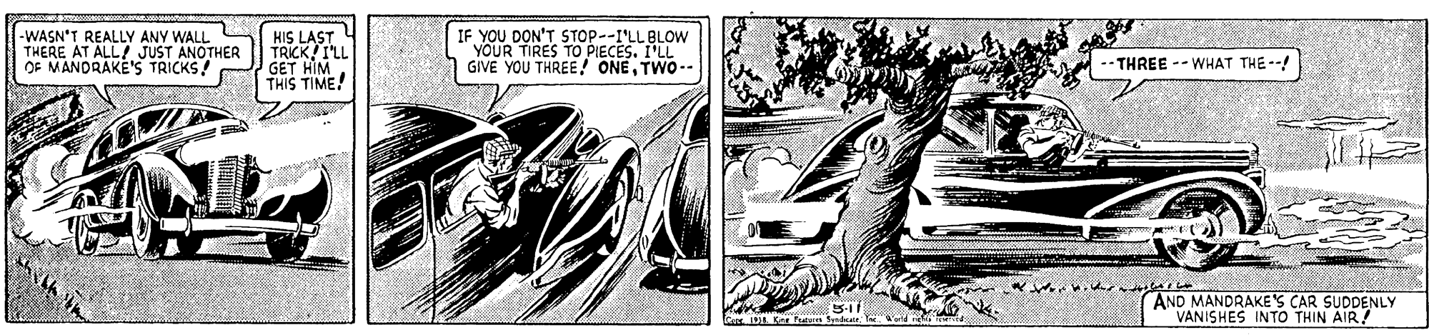 Fictional character OCR: -WASN'T REALLY ANY WALL THERE AT ALL JUST ANOTHER OF MANDRAKE'S TRICKS! HIS LAST TRICK I'LL GET HIM THIS TIME! IF YOU DON'T STOP--I'LL BLOW YOUR TIRES TO PIECES. I'LL GIVE YOU THREE! ONETWO- THREE --WHAT THE --! AND MANDRAKE'S CAR SUDDENLY VANISHES INTO THIN AIR! -WASN'T REALLY ANY WALL THERE AT ALL JUST ANOTHER OF MANDRAKE'S TRICKS! HIS LAST TRICK I'LL GET HIM THIS TIME! IF YOU DON'T STOP--I'LL BLOW YOUR TIRES TO PIECES. I'LL GIVE YOU THREE! ONETWO- THREE --WHAT THE --! AND MANDRAKE'S CAR SUDDENLY VANISHES INTO THIN AIR!