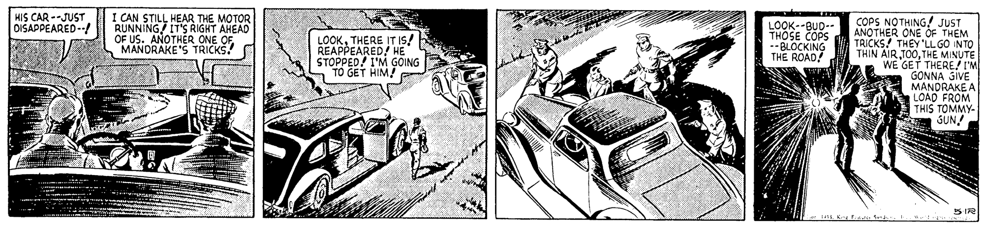 Illustration OCR: HIS CAR --JUST DISAPPEARED --! I CAN STILL HEAR THE MOTOR RUNNING IT'S RIGHT AHEAD OF US. ANOTHER ONE OF MANDRAKE'S TRICKS! COPS NOTHING! JUST ANOTHER ONE OF THEM TRICKS! THEY 'LL GO INTO THIN AIR TOOTHE MINUTE WE GET THERE/ I'M GONNA GIVE MANDRAKE A LOAD FROM THIS TOMMY- SUN! LOOKTHERE IT IS! REAPPEARED! HE STOPPED! I'M GOING TO GET HIM! LOOK--BUD-- THOSE COPS -- BLOCKING THE ROAD! S172 HIS CAR --JUST DISAPPEARED --! I CAN STILL HEAR THE MOTOR RUNNING IT'S RIGHT AHEAD OF US. ANOTHER ONE OF MANDRAKE'S TRICKS! COPS NOTHING! JUST ANOTHER ONE OF THEM TRICKS! THEY 'LL GO INTO THIN AIR TOOTHE MINUTE WE GET THERE/ I'M GONNA GIVE MANDRAKE A LOAD FROM THIS TOMMY- SUN! LOOKTHERE IT IS! REAPPEARED! HE STOPPED! I'M GOING TO GET HIM! LOOK--BUD-- THOSE COPS -- BLOCKING THE ROAD! S172