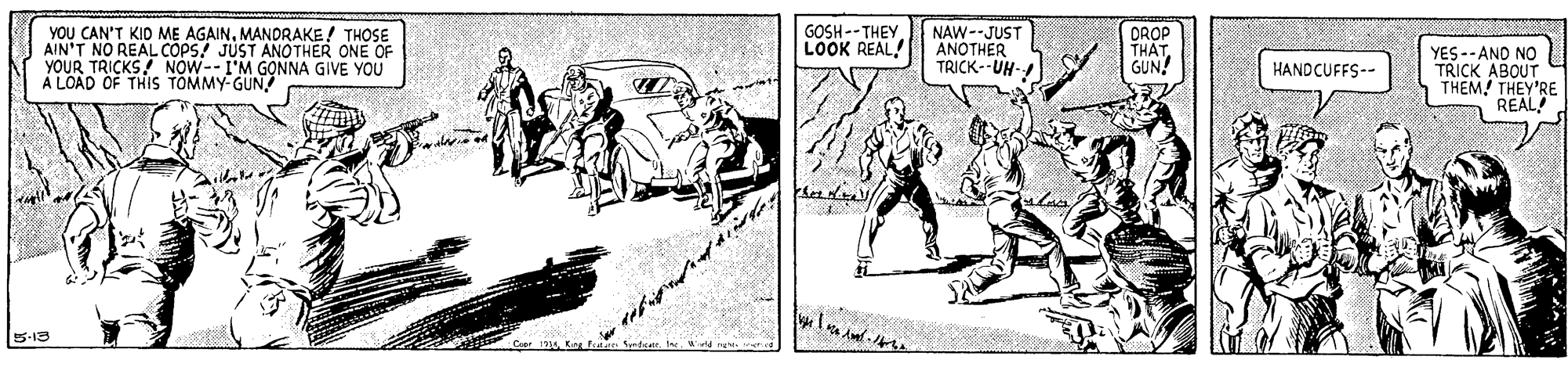 Car OCR: YOU CAN'T KID ME AGAINMANDRAKE! THOSE AIN'T NO REAL COPS! JUST ANOTHER ONE OF YOUR TRICKS! NOW--I'M G?NNA GIVE YOU A LOAD OF THIS TOMMY-GUN NAW--JUST ANOTHER TRICK--UH- GOSH -- THEY LOOK REAL! DROP THAT GUN! YES-- AND NO TRICK ABOUT THEM! THEY'RE REAL HANDCUFFS-- 5-19 YOU CAN'T KID ME AGAINMANDRAKE! THOSE AIN'T NO REAL COPS! JUST ANOTHER ONE OF YOUR TRICKS! NOW--I'M G?NNA GIVE YOU A LOAD OF THIS TOMMY-GUN NAW--JUST ANOTHER TRICK--UH- GOSH -- THEY LOOK REAL! DROP THAT GUN! YES-- AND NO TRICK ABOUT THEM! THEY'RE REAL HANDCUFFS-- 5-19
