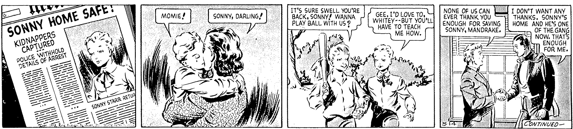 Illustration OCR: MOMIE! IT'S SURE SWELL YOU'RE BACKSONNY! WANNA PLAY BALL WITH US ? SONNYDARLING! SONNY HOME SAFET NONE OF US CAN UI DON'T WANT ANY THANKS. SONNY'S HOME AND HE'S ONE OF THE GANG NOW. THAT'S ENOUGH FOR ME. GEEWHITEY--BUT YOU'LL ENOUGH FOR SAVING KAVE TO TEACH ME HOW. EVER THANK YOU CAPTURED WITHHOLD KIDNAPPERS SONNYMANDRAKE. TAILS OF ARREST SONNY STARR RETU CONTINUED- MOMIE! IT'S SURE SWELL YOU'RE BACKSONNY! WANNA PLAY BALL WITH US ? SONNYDARLING! SONNY HOME SAFET NONE OF US CAN UI DON'T WANT ANY THANKS. SONNY'S HOME AND HE'S ONE OF THE GANG NOW. THAT'S ENOUGH FOR ME. GEEI'D LOVE TOWHITEY--BUT YOU'LL ENOUGH FOR SAVING KAVE TO TEACH ME HOW. EVER THANK YOU CAPTURED WITHHOLD KIDNAPPERS SONNYMANDRAKE. TAILS OF ARREST SONNY STARR RETU CONTINUED-
