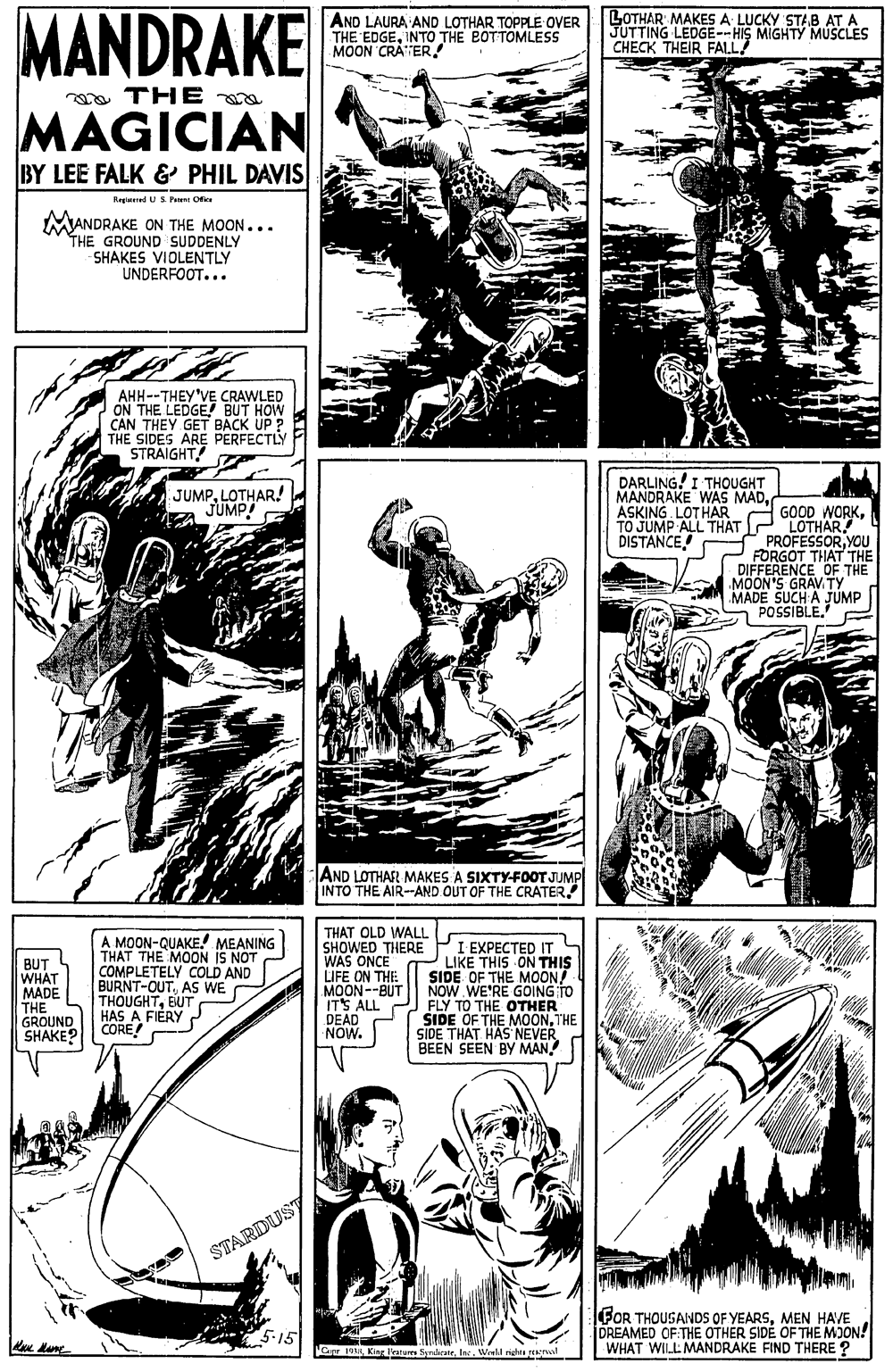 Comic book OCR: MANDRAKE AND LAURA AND LOTHAR TOPPLE OVER THE EDGEINTO THE BOTTOMLESS MOON CRATERLOTHAR MAKES A LUCKY STAB AT A JUTTING LEDGE--HIS MIGHTY MUSCLES CHECK THEIR FALL! a TH E MAGICIAN BY LEE FALK & PHIL DAVIS Kegiened US Pni Ofier MANDRAKE ON THE MOON... THE GROUND SUDDENLY SHAKES VIOLENTLY UNDERFOOT... AHH--THEY'VE CRAWLED ON THE LEDGE BUT HOW CAN THEY GET BACK UP ? THE SIDES ARE PERFECTLY STRAIGHT! DARLING! I THOUGHT MANDRAKE WAS MADASKING LOT HAR TO JUMP ALL THAT DISTANCE JUMPLOTHAR! "JUMP! GOOD WORKLOTHAR PROFESSORYOU FORGOT THAT THE DIFFERENCE OF THE MOON'S GRAV.TY MADE SUCH A JUMP - POSSIBLE.' AND LOTHAR MAKES A SIXTY-FOOT JUMP INTO THE AIR--AND OUT OF THE CRATERBUT WHAT MADE THE GROUND SHAKE? A MOON-QUAKE! MEANING THAT THE MOON IS NOT COMPLETELY COLD AND BURNT-OUTAS WE THOUGHTBUT HAS A FIERY CORE THAT OLD WALL SHOWED THERE WAS ONCE LIFE ON THE MOON--BUT ITS ALL DEAD NOW. I EXPECTED IT LIKE THIS ON THIS SIDE OF THE MOON/ NOW WE'RE GOING TO FLY TO THE OTHER SIDE OF THE MOONTHE SIDE THAT HAS NEVER BEEN SEEN BY MAN STARDUST FOR THOUSANDS OF YEARSMEN HAVE DREAMED OF THE OTHER SIDÉ OF THE MOON! WHAT WILL MANDRAKE FIND THERE ? 5-15 Curr 1938 King Fratures SyndicateInc. Wrell rights eNtvol MANDRAKE AND LAURA AND LOTHAR TOPPLE OVER THE EDGEINTO THE BOTTOMLESS MOON CRATERLOTHAR MAKES A LUCKY STAB AT A JUTTING LEDGE--HIS MIGHTY MUSCLES CHECK THEIR FALL! a TH E MAGICIAN BY LEE FALK & PHIL DAVIS Kegiened US Pni Ofier MANDRAKE ON THE MOON... THE GROUND SUDDENLY SHAKES VIOLENTLY UNDERFOOT... AHH--THEY'VE CRAWLED ON THE LEDGE BUT HOW CAN THEY GET BACK UP ? THE SIDES ARE PERFECTLY STRAIGHT! DARLING! I THOUGHT MANDRAKE WAS MADASKING LOT HAR TO JUMP ALL THAT DISTANCE JUMPLOTHAR! "JUMP! GOOD WORKLOTHAR PROFESSORYOU FORGOT THAT THE DIFFERENCE OF THE MOON'S GRAV.TY MADE SUCH A JUMP - POSSIBLE.' AND LOTHAR MAKES A SIXTY-FOOT JUMP INTO THE AIR--AND OUT OF THE CRATERBUT WHAT MADE THE GROUND SHAKE? A MOON-QUAKE! MEANING THAT THE MOON IS NOT COMPLETELY COLD AND BURNT-OUTAS WE THOUGHTBUT HAS A FIERY CORE THAT OLD WALL SHOWED THERE WAS ONCE LIFE ON THE MOON--BUT ITS ALL DEAD NOW. I EXPECTED IT LIKE THIS ON THIS SIDE OF THE MOON/ NOW WE'RE GOING TO FLY TO THE OTHER SIDE OF THE MOONTHE SIDE THAT HAS NEVER BEEN SEEN BY MAN STARDUST FOR THOUSANDS OF YEARSMEN HAVE DREAMED OF THE OTHER SIDÉ OF THE MOON! WHAT WILL MANDRAKE FIND THERE ? 5-15 Curr 1938 King Fratures SyndicateInc. Wrell rights eNtvol