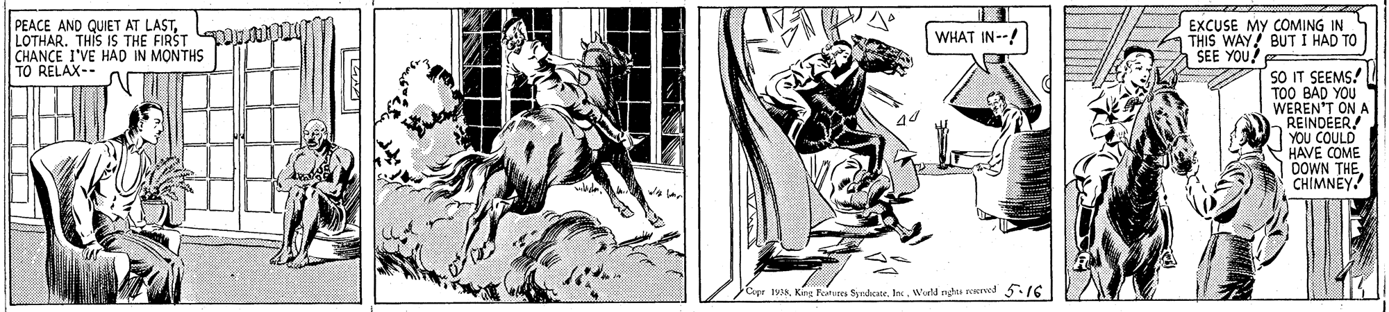 Monochrome OCR: PEACE AND QUIET AT LASTLOTHAR. THIS IS THE FIRST O I CHANCE I'VE HÁD IN MONTHS TO RELAX-- EXCUSE MY COMING IN THIS WAY! BUTI HAD TO |SEE YOU! WHAT IN--! SO IT SEEMS! TOO BAD YOU WEREN'T ON A REINDÉER YOU COULD HAVE COME DOWN THECHIMNEY ipr t93Werld nghts reerved 5.16 PEACE AND QUIET AT LASTLOTHAR. THIS IS THE FIRST O I CHANCE I'VE HÁD IN MONTHS TO RELAX-- EXCUSE MY COMING IN THIS WAY! BUTI HAD TO |SEE YOU! WHAT IN--! SO IT SEEMS! TOO BAD YOU WEREN'T ON A REINDÉER YOU COULD HAVE COME DOWN THECHIMNEY ipr t93King Fetes Symdhcate. InWerld nghts reerved 5.16