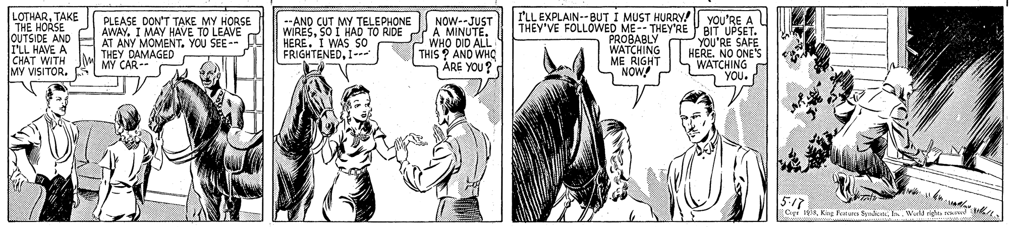 Jaw OCR: LOTHARTAKE THE HORSE JOUTSIDE AND TFLL HAVE A CHAT WITH MY VISITOR. PLEASE DON'T T?KE MY HORSE AWAYI MAY HAVE TO LEAVE AT ANY MOMENT. YOU SEE-- THEY DAMAGED MY CAR-- --AND CUT MY TELEPHONE WIRESSO I HAD TO RIDE HERE. I WAS SO FRIGHTENEDI-- NOW--JUST A MINUTE. WHO DID ALL THIS ? AND WHO ÅRE YOU? I'LL EXPLAIN--BUT I MUST HURRY! YOU'RE A L THEY'VE FOLLOWED ME-- THEY'RE P BIT UPSET. PROBABLY WATCHING ME RIGHT NOW YOU'RE SAFE HERENO ONE'S WATCHING YOU. 5-17 Ciei 19:3Wela richu e LOTHARTAKE THE HORSE JOUTSIDE AND TFLL HAVE A CHAT WITH MY VISITOR. PLEASE DON'T T?KE MY HORSE AWAYI MAY HAVE TO LEAVE AT ANY MOMENT. YOU SEE-- THEY DAMAGED MY CAR-- --AND CUT MY TELEPHONE WIRESSO I HAD TO RIDE HERE. I WAS SO FRIGHTENEDI-- NOW--JUST A MINUTE. WHO DID ALL THIS ? AND WHO ÅRE YOU? I'LL EXPLAIN--BUT I MUST HURRY! YOU'RE A L THEY'VE FOLLOWED ME-- THEY'RE P BIT UPSET. PROBABLY WATCHING ME RIGHT NOW YOU'RE SAFE HERENO ONE'S WATCHING YOU. 5-17 Ciei 19:3King Fotures SyndicateWela richu e