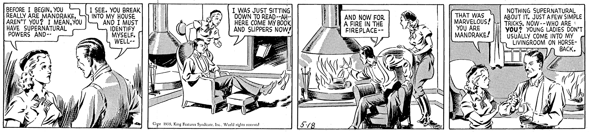 Parallel OCR: BEFORE I BEGINYOU REALLY ARE MANDRAKEYOU HAVE SUPERNATURAL POWERS AND- I SEE. YOU BREAK INTO MY HOUSEE AND I MUST IDENTIFY MYSELF. WELL-- I WAS JUST SITTING 0OWN TO READ-AH- HERE COME MY BOOK AND SLIPPERS NOW! THAT WAS MARVELOUS! YOU ARE MANDRAKE! NOTHING SUPERNATURAL ABOUT IT. JUST AFEW SIMPLE TRICKS. NOW--WHO ARE YOU? YOUNG LADIES DON'T USUALLY COME INTO MY S LIVINGROOM ON HORSE- BACK. AND NOW FOR A FIRE IN THE FIREPLACE-- Cipe 198 King Featurca SyndicateWeeld righes revend 518 BEFORE I BEGINYOU REALLY ARE MANDRAKEAREN'T YOU? I MEANYOU HAVE SUPERNATURAL POWERS AND- I SEE. YOU BREAK INTO MY HOUSEE AND I MUST IDENTIFY MYSELF. WELL-- I WAS JUST SITTING 0OWN TO READ-AH- HERE COME MY BOOK AND SLIPPERS NOW! THAT WAS MARVELOUS! YOU ARE MANDRAKE! NOTHING SUPERNATURAL ABOUT IT. JUST AFEW SIMPLE TRICKS. NOW--WHO ARE YOU? YOUNG LADIES DON'T USUALLY COME INTO MY S LIVINGROOM ON HORSE- BACK. AND NOW FOR A FIRE IN THE FIREPLACE-- Cipe 198 King Featurca SyndicateWeeld righes revend 518