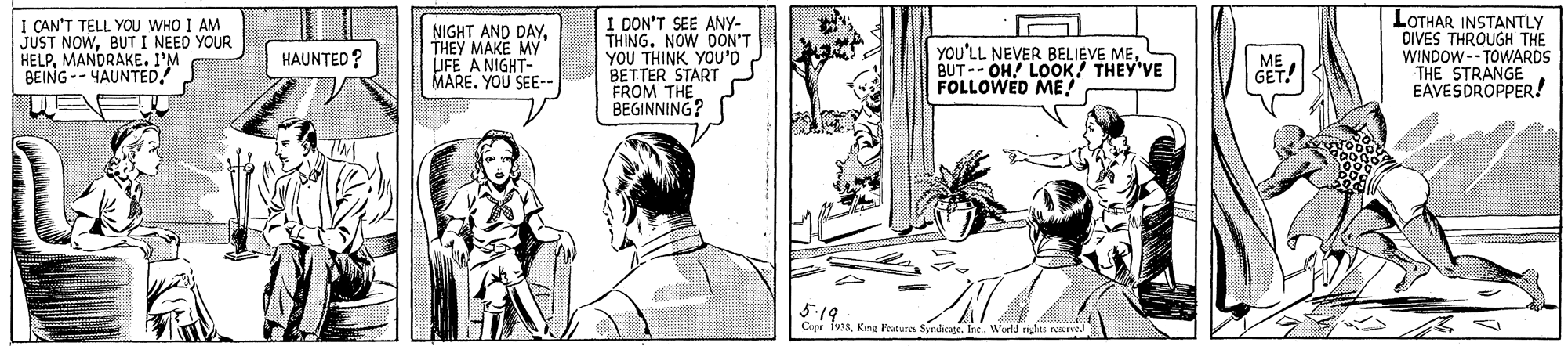 Mammal OCR: I CAN'T TELL YOU WHO I AM JUST NOWBUTI NEED YOUR HELPMANDRAKE. I'M BEING-- YAUNTED NIGHT AND DAYTHEY MAKE MY IFE A NIGHT- MARE. YOU SEE-- I DON'T SEE ANY- THING. NOW DON'T YOU THINK YOU'O BETTER START FROM THE BEGINNING? LOTHAR INSTANTLY DIVES THROUGH THE WINDOW--TOWARDS THE STRANGE EAVESDROPPER! YOU'LL NEVER BELIEVE MEBUT-- OH! LOOK! THEY'VE FOLLOWED ME! HAUNTED ? ME GET. 5:19 Cepr 1918World rights reerve I CAN'T TELL YOU WHO I AM JUST NOWBUTI NEED YOUR HELPMANDRAKE. I'M BEING-- YAUNTED NIGHT AND DAYTHEY MAKE MY IFE A NIGHT- MARE. YOU SEE-- I DON'T SEE ANY- THING. NOW DON'T YOU THINK YOU'O BETTER START FROM THE BEGINNING? LOTHAR INSTANTLY DIVES THROUGH THE WINDOW--TOWARDS THE STRANGE EAVESDROPPER! YOU'LL NEVER BELIEVE MEBUT-- OH! LOOK! THEY'VE FOLLOWED ME! HAUNTED ? ME GET. 5:19 Cepr 1918Kn Patures SyndicajeWorld rights reerve