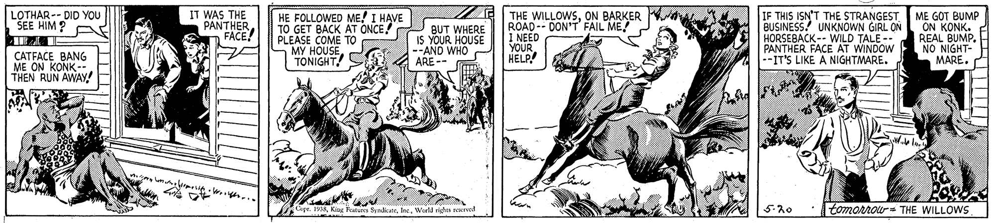 Parallel OCR: IT WAS THE PANTHERFACE! IF THIS ISN'T THE STRANGEST BUSINESS! UNKNOWN GIRL ON HORSEBACK-- WILD TALE -- PANTHER FACE AT WINDOW --IT'S LIKE A NIGHTMARE. LOTHAR -- DID YOU SEE HIM? P HE FOLLOWED ME! I HAVE TO GET BACK AT ONCE! PLEASE COME TO MY HOUSEBUT WHERE IS YOUR HOUSE --AND WHO ARE -- THE WILLOWSON BARKER ROAD-- DON'T FAIL ME I NEED YOUR HELP! ME GOT BUMP ON KONK. REAL BUMP. NO NIGHT- MARE. CATFACE BANG ME ON KONK-- THEN RUN AWAY! oge. 1998Werld rights rexred 5.20 tomorrou THE WILLOWS IT WAS THE PANTHERFACE! IF THIS ISN'T THE STRANGEST BUSINESS! UNKNOWN GIRL ON HORSEBACK-- WILD TALE -- PANTHER FACE AT WINDOW --IT'S LIKE A NIGHTMARE. LOTHAR -- DID YOU SEE HIM? P HE FOLLOWED ME! I HAVE TO GET BACK AT ONCE! PLEASE COME TO MY HOUSEBUT WHERE IS YOUR HOUSE --AND WHO ARE -- THE WILLOWSON BARKER ROAD-- DON'T FAIL ME I NEED YOUR HELP! ME GOT BUMP ON KONK. REAL BUMP. NO NIGHT- MARE. CATFACE BANG ME ON KONK-- THEN RUN AWAY! oge. 1998King Peatures SyndicateWerld rights rexred 5.20 tomorrou THE WILLOWS