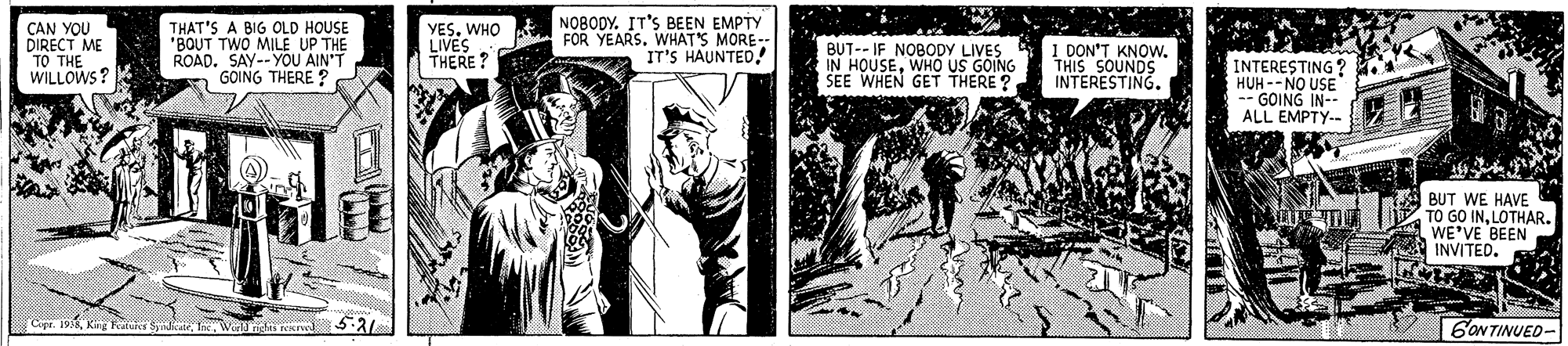 Comic book OCR: CAN YOU DIRECT ME TO THE WILLOWS? THAT'S A BIG OLD HOUSE "BOUT TWO MILE UP THE U AIN'T YESWHO LIVES THERE? NOBODY. IT'S BEEN EMPTY FOR YEARS. WHAT'S MORE- IT'S HAUNTED! BUT-- IF NOBODY LIVES IN HOUSEWHO US GOING SEE WHEN GET THERE ? I DON'T KNOW. THIS SOUNDS INTERESTING. ROAD. SAY--YOU GOING THERE ? INTERESTING ? HUH-- NO USE -- GOING IN-- ALL EMPTY-- BUT WE HAVE TO GO INLOTHAR. WE'VE BEEN INVITED. Cope. 6ONTINUED- CAN YOU DIRECT ME TO THE WILLOWS? THAT'S A BIG OLD HOUSE "BOUT TWO MILE UP THE U AIN'T YESWHO LIVES THERE? NOBODY. IT'S BEEN EMPTY FOR YEARS. WHAT'S MORE- IT'S HAUNTED! BUT-- IF NOBODY LIVES IN HOUSEWHO US GOING SEE WHEN GET THERE ? I DON'T KNOW. THIS SOUNDS INTERESTING. ROAD. SAY--YOU GOING THERE ? INTERESTING ? HUH-- NO USE -- GOING IN-- ALL EMPTY-- BUT WE HAVE TO GO INLOTHAR. WE'VE BEEN INVITED. Cope. 6ONTINUED-