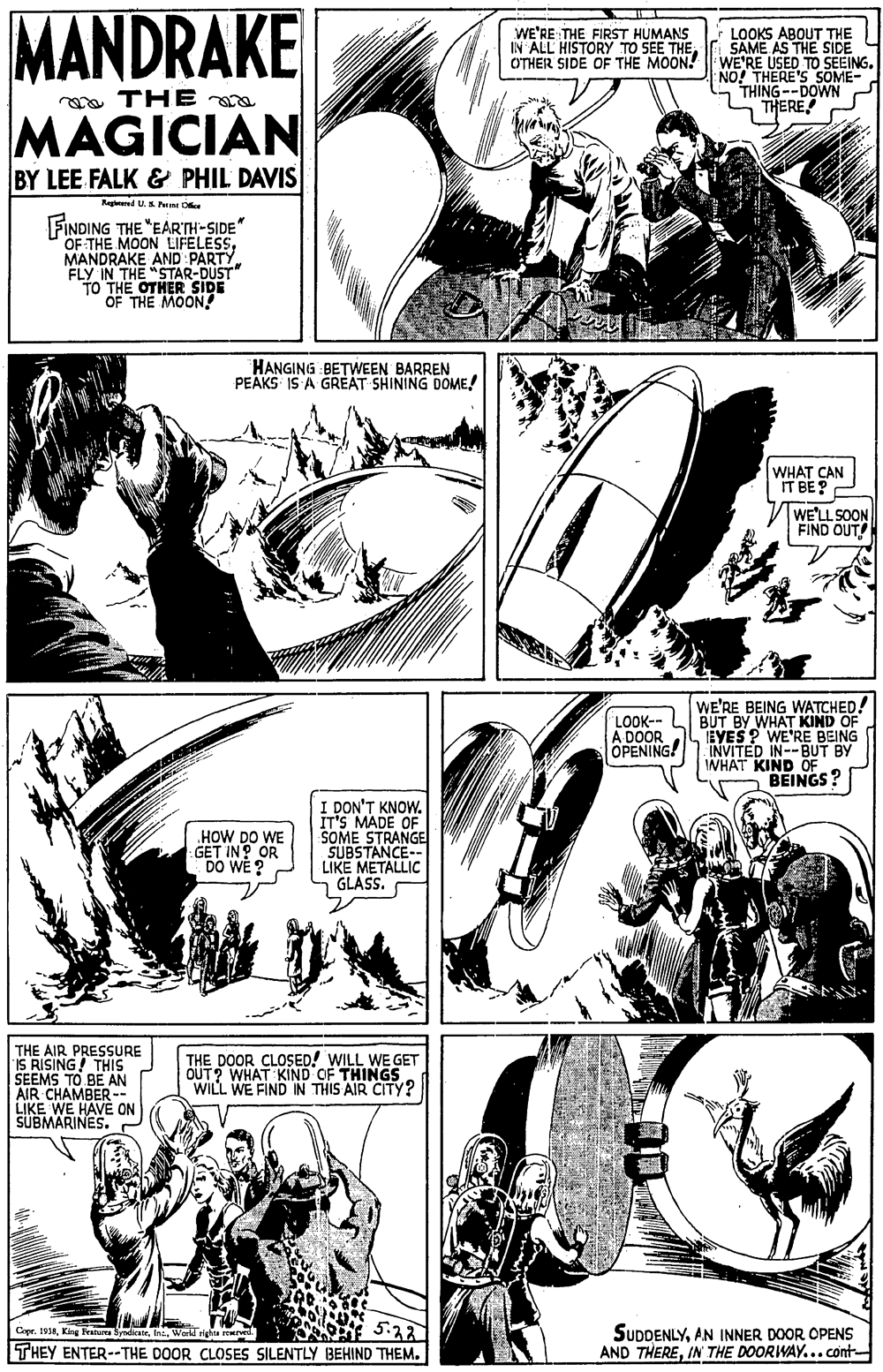 Art OCR: MANDRAKE WE'RE THE FIRST HUMANS IN ALL HISTORY TO SEE THE OTHER SIDE OF THE MOON! LOOKS ABOUT THE SAME AS THE SIDE WE'RE USED TO SEEING. NO! THERE'S SOME- THING--DOWN THERE a THE MAGICIAN BY LEE FALK & PHIL DAVIS Nagered U. n D FINDING THE "EARTH-SIDE OF THE MOON LIFELESSMANDRAKE AND PARTY. FLY IN THE "STAR-DUST" To THE OTHER SIDE OF THE MOON! HANGING BETWEEN BARREN PEAKS IS A GREAT SHINING DOME! WHAT CAN IT BE? WE'LL SOON FIND OUT! WE'RE BEING WATCHED! BUT BY WHAT KIND OF EYES? WE'RE BEING INVITED IN--BUT BY IWHAT KIND OF BEINGS? LOOK-- A DOOR OPENING! I DON'T KNOW. IT'S MADE OF SOME STRANGE SUBSTANCE-- LIKE METALLIC GLASS. HOW DO WE GET IN? OR DO WE ? THE AIR PRESSURE S RISING! THIS SEEMS TO BE AN AIR CHAMBER-- LIKE WE HAVE ON SUBMARINES. - THE DOOR CLOSED! WILL WE GET OUT? WHAT KIND OF THINGS WILL WE FIND IN THIS AIR CITY? 5.22 THEY ENTER--THE DOOR CLOSES SILENTLY BEHIND THEMAN INNER DOOR OPENS AND THEREIN THE DOORWAY...cont Cape. RKir SyndkateWorld rights rcere MANDRAKE WE'RE THE FIRST HUMANS IN ALL HISTORY TO SEE THE OTHER SIDE OF THE MOON! LOOKS ABOUT THE SAME AS THE SIDE WE'RE USED TO SEEING. NO! THERE'S SOME- THING--DOWN THERE a THE MAGICIAN BY LEE FALK & PHIL DAVIS Nagered U. n D FINDING THE "EARTH-SIDE OF THE MOON LIFELESSMANDRAKE AND PARTY. FLY IN THE "STAR-DUST" To THE OTHER SIDE OF THE MOON! HANGING BETWEEN BARREN PEAKS IS A GREAT SHINING DOME! WHAT CAN IT BE? WE'LL SOON FIND OUT! WE'RE BEING WATCHED! BUT BY WHAT KIND OF EYES? WE'RE BEING INVITED IN--BUT BY IWHAT KIND OF BEINGS? LOOK-- A DOOR OPENING! I DON'T KNOW. IT'S MADE OF SOME STRANGE SUBSTANCE-- LIKE METALLIC GLASS. HOW DO WE GET IN? OR DO WE ? THE AIR PRESSURE S RISING! THIS SEEMS TO BE AN AIR CHAMBER-- LIKE WE HAVE ON SUBMARINES. - THE DOOR CLOSED! WILL WE GET OUT? WHAT KIND OF THINGS WILL WE FIND IN THIS AIR CITY? 5.22 THEY ENTER--THE DOOR CLOSES SILENTLY BEHIND THEMAN INNER DOOR OPENS AND THEREIN THE DOORWAY...cont Cape. RKir SyndkateWorld rights rcere