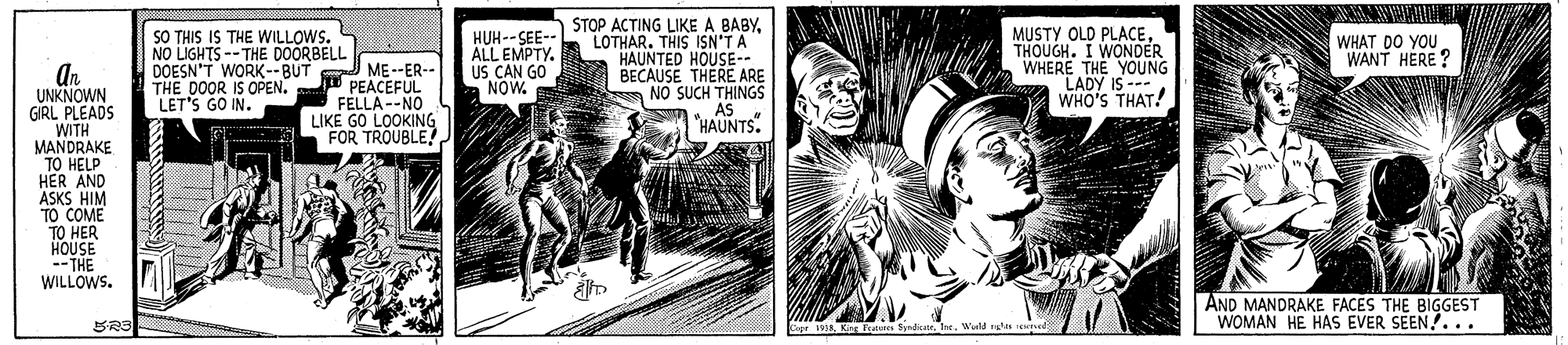Illustration OCR: SO THIS IS THE WILLOWS. NO LIGHTS --THE DOORBELL DOESN'T WORK--BUT THE DOOR IS OPEN. LET'S GO IN. HUH--SEE-- ALL EMPTY. US CAN GO NOW. STOP ACTING LIKE A BABYLOTHAR. THIS ISN'T A HAUNTED HOUSE-- O BECAUSE THERE ARE A NO SUCH THINGS AS "HAUNTS. MUSTY OLD PLACETHOUGH. I WONDER WHERE THE YOUNG LADY IS --- WHO'S THAT! WHAT DO YOU WANT HERE ? An UNKNOWN GIRL PLEADS WITH MANDRAKE TO HELP HER AND ASKS HIM TO COME TO HER HOUSE -- THE WILLOWS. ME--ER-- PEACEFUL FELLA --NO LIKE GO LOOKING FOR TROUBLEAND MANDRAKE FACES THE BIGGEST WOMAN HE HAS EVER SEEN!. .. Copr 5Warld is reed SO THIS IS THE WILLOWS. NO LIGHTS --THE DOORBELL DOESN'T WORK--BUT THE DOOR IS OPEN. LET'S GO IN. HUH--SEE-- ALL EMPTY. US CAN GO NOW. STOP ACTING LIKE A BABYLOTHAR. THIS ISN'T A HAUNTED HOUSE-- O BECAUSE THERE ARE A NO SUCH THINGS AS "HAUNTS. MUSTY OLD PLACETHOUGH. I WONDER WHERE THE YOUNG LADY IS --- WHO'S THAT! WHAT DO YOU WANT HERE ? An UNKNOWN GIRL PLEADS WITH MANDRAKE TO HELP HER AND ASKS HIM TO COME TO HER HOUSE -- THE WILLOWS. ME--ER-- PEACEFUL FELLA --NO LIKE GO LOOKING FOR TROUBLEAND MANDRAKE FACES THE BIGGEST WOMAN HE HAS EVER SEEN!. .. Copr 5Kinr Feteres SyndiaWarld is reed