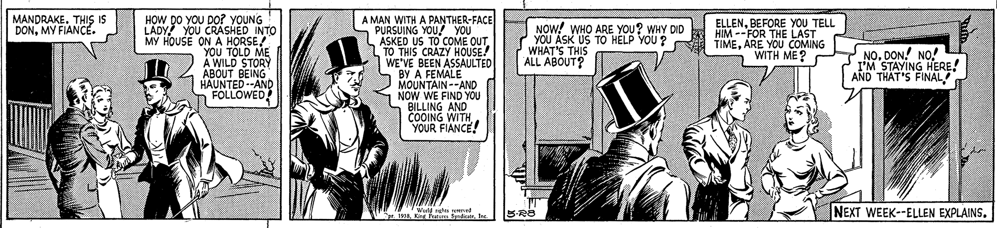 Publication OCR: MANDRAKE. THI IS DONMY FIANCE. HOW DO YOU DO? YOUNG LADY YOU CRASHED INTO A MAN WITH A PANTHER-FACE PURSUING YOU! YOU TO COME OUT NOW! WHO ARE YOU? WHY DID 2 YOU ASK US TO HELP YOU ? WHAT'S THIS ALL ABOUT? ELLENBEFORE YOU TELL HIM --FOR THE LAST TIMEARE YOU COMING WITH ME? YOU TOLD ME A WILD STORY ABOUT BEING HAUNTED--AND FOLLOWED! ASKED US T TO THIS CRAZY HOUSE! WE'VE BEEN ASSAULTED BY A FEMALE MOUNTAIN--AND NOW WE FIND YOU S BILLING AND COOING WITH YOUR FIANCE! 7. NO. DON! NO! I'M STAYING HERE! AND THAT'S FINAL reed 5-R8 NEXT WEEK--ELLEN EXPLAINS. MANDRAKE. THI IS DONMY FIANCE. HOW DO YOU DO? YOUNG LADY YOU CRASHED INTO A MAN WITH A PANTHER-FACE PURSUING YOU! YOU TO COME OUT NOW! WHO ARE YOU? WHY DID 2 YOU ASK US TO HELP YOU ? WHAT'S THIS ALL ABOUT? ELLENBEFORE YOU TELL HIM --FOR THE LAST TIMEARE YOU COMING WITH ME? YOU TOLD ME A WILD STORY ABOUT BEING HAUNTED--AND FOLLOWED! ASKED US T TO THIS CRAZY HOUSE! WE'VE BEEN ASSAULTED BY A FEMALE MOUNTAIN--AND NOW WE FIND YOU S BILLING AND COOING WITH YOUR FIANCE! 7. NO. DON! NO! I'M STAYING HERE! AND THAT'S FINAL reed 5-R8 NEXT WEEK--ELLEN EXPLAINS