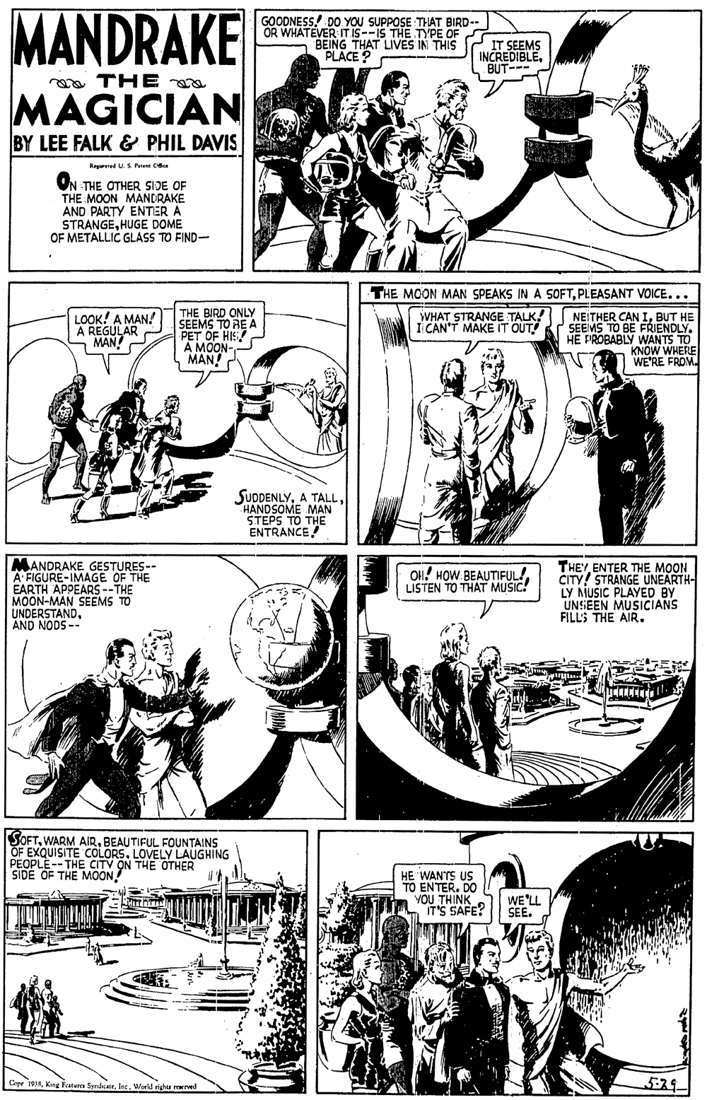 Line OCR: MANDRAKE GOODNESS. DO YOU SUPPOSE THAT BIRD- OR WHATEVER IT IS--IS THE TYPE OF BEING THAT LIVES IN THIS PLACE? IT SEEMS INCREDIBLEBUT--- ea THE MAGICIAN BY LEE FALK & PHIL DAVIS Regrred U.S Pare Cdu ON THE OTHER SIDE OF THE MOON MANDRAKE AND PARTY ENTER A STRANGEHUGE DOME OF METALLIC GLASS TO FIND- THE MOON MAN SPEAKS IN A SOFTPLEASANT VOICE... THE BIRD ONLY SEEMS TO RE A PET OF HIS A MOON- MAN! NEITHER CAN IBUT HE SEEMS TO BE FRIENDLY. HE FIROBABLY WANTS TO KNOW WHERE WE'RE FROM. LOOK! A MAN! A REGULAR MAN WHAT STRANGE TALK! I CAN'T MAKE IT OUT! SUDDENLYHANDSOME MAN STEPS TO THE ENTRANCE MANDRAKE GESTURES-- A FIGURE-IMAGE OF THE EARTH APPEARS --THE MOON-MAN SEEMS UNDERSTANDAND NODS -- THEY ENTER THE MOON CITY! STRANGE UNEARTH- LY MUSIC PLAYED BY UNSEEN MUSICIANS FILL'S THE AIR. O!! HOW.BEAUTIFUL!LISTEN TO THAT MUSIC! SOFTBEAUTIFUL FOUNTAINS OF EXQUISITE COLORSLOVELY LAUGHING PEOPLE--THE CITV ON THE OTHER SIDE OF THE MOON! HE WANTS US TO ENTER. DO YOU THINK IT'S SAFE? WE'LL SEE. Copr 19Inc. Weld righu reerved 529 MANDRAKE GOODNESS. DO YOU SUPPOSE THAT BIRD- OR WHATEVER IT IS--IS THE TYPE OF BEING THAT LIVES IN THIS PLACE? IT SEEMS INCREDIBLEBUT--- ea THE MAGICIAN BY LEE FALK & PHIL DAVIS Regrred U.S Pare Cdu ON THE OTHER SIDE OF THE MOON MANDRAKE AND PARTY ENTER A STRANGEHUGE DOME OF METALLIC GLASS TO FIND- THE MOON MAN SPEAKS IN A SOFTPLEASANT VOICE... THE BIRD ONLY SEEMS TO RE A PET OF HIS A MOON- MAN! NEITHER CAN IBUT HE SEEMS TO BE FRIENDLY. HE FIROBABLY WANTS TO KNOW WHERE WE'RE FROM. LOOK! A MAN! A REGULAR MAN WHAT STRANGE TALK! I CAN'T MAKE IT OUT! SUDDENLYA TALLHANDSOME MAN STEPS TO THE ENTRANCE MANDRAKE GESTURES-- A FIGURE-IMAGE OF THE EARTH APPEARS --THE MOON-MAN SEEMS UNDERSTANDAND NODS -- THEY ENTER THE MOON CITY! STRANGE UNEARTH- LY MUSIC PLAYED BY UNSEEN MUSICIANS FILL'S THE AIR. O!! HOW.BEAUTIFUL!LISTEN TO THAT MUSIC! SOFTWARM AIRBEAUTIFUL FOUNTAINS OF EXQUISITE COLORSLOVELY LAUGHING PEOPLE--THE CITV ON THE OTHER SIDE OF THE MOON! HE WANTS US TO ENTER. DO YOU THINK IT'S SAFE? WE'LL SEE. Copr 19King Featares SyndcateInc. Weld righu reerved 529