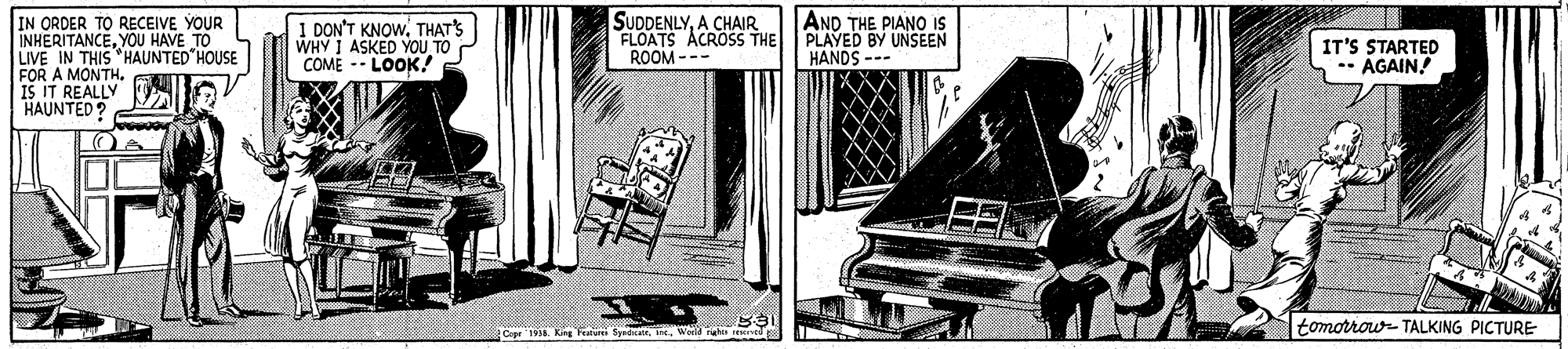 Line art OCR: AND THE PIANO IS SUDDENLYA CHAIR FLOATS ACROSS THE PLAYED BY UNSEEN ROOM --- ORDER TO RECEIVE YOUR INHERITANCEYOU HAVE TO LIVE IN THIS "HAUNTED HOUSE FOR A MONTHIS IT REALLY HAUNTED ? I DON'T KNOWTHATS WHY I ASKED YOU TO COME -- LOOK! HANDS --- IT'S STARTED AGAIN! tomorrouw- TALKING PICTURE AND THE PIANO IS SUDDENLYA CHAIR FLOATS ACROSS THE PLAYED BY UNSEEN ROOM --- ORDER TO RECEIVE YOUR INHERITANCEYOU HAVE TO LIVE IN THIS "HAUNTED HOUSE FOR A MONTHIS IT REALLY HAUNTED ? I DON'T KNOWTHATS WHY I ASKED YOU TO COME -- LOOK! HANDS --- IT'S STARTED AGAIN! tomorrouw- TALKING PICTURE