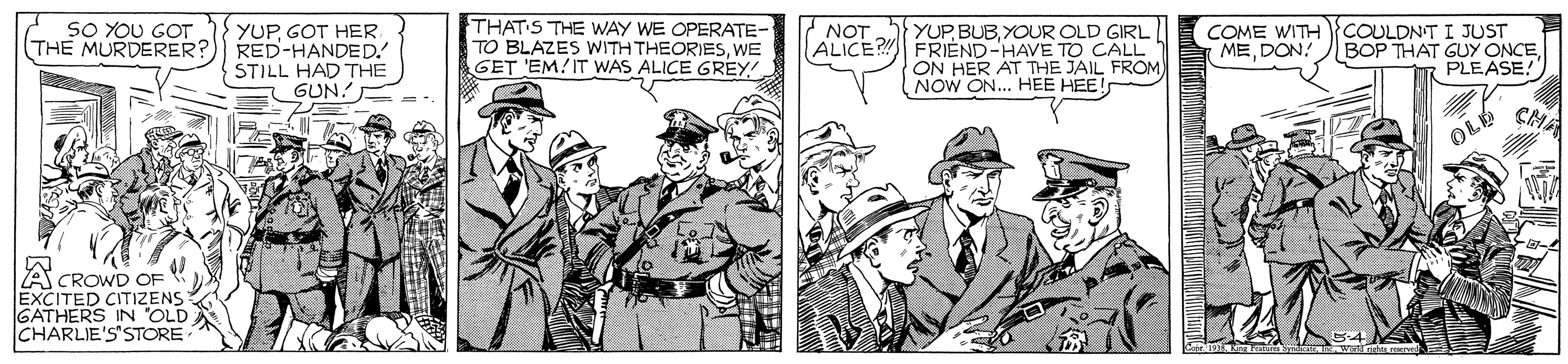 Comic book OCR: YUPGOT HER THE MURDERER?) RED-HANDED. STILL HAD THE GUN! SO YOU GOT THATS THE WAY WE OPERATE- TO BLAZES WITH THEORIESWE GET 'EM!IT WAS ALICE GREY! YUP BUB. YOUR OLD GIRL ALICE? FRIEND-HAVE TO CALL ON HER AT THE JAIL FROM NOW ON.. HEE HEE! COME WITH MEDON! COULDNT I JUST BOP THAT GUY ONCEPLEASE! NOT OLE CMA A CROWD OF EXCITED CITIZENS GATHERS IN 'OLD CHARLIE'S'STORE YUPGOT HER THE MURDERER?) RED-HANDED. STILL HAD THE GUN! SO YOU GOT THATS THE WAY WE OPERATE- TO BLAZES WITH THEORIESWE GET 'EM!IT WAS ALICE GREY! YUP BUB. YOUR OLD GIRL ALICE? FRIEND-HAVE TO CALL ON HER AT THE JAIL FROM NOW ON.. HEE HEE! COME WITH MEDON! COULDNT I JUST BOP THAT GUY ONCEPLEASE! NOT OLE CMA A CROWD OF EXCITED CITIZENS GATHERS IN 'OLD CHARLIE'S'STORE