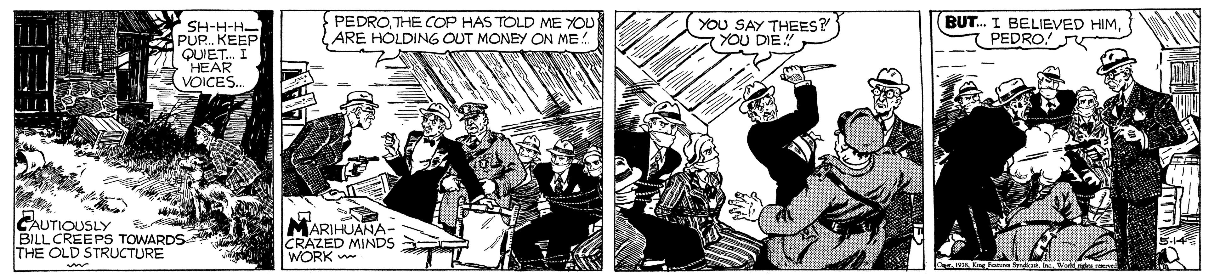 Comics OCR: PEDROTHE COP HAS TOLD ME YOU ARE HOLDING OUT MONEY ON ME! YOU SAY THEES? YOU DIE.! BUT. I BELIEVED HIMPEDRO! J SH-H-H- PUP. KEEP QUIET. I HEAR VOICES. CAUTIOUSLY BILL CREEPS TOWARDS THE OLD STRUCTURE MARIHUANA- CRAZED MINDS WORK PEDROTHE COP HAS TOLD ME YOU ARE HOLDING OUT MONEY ON ME! YOU SAY THEES? YOU DIE.! BUT. I BELIEVED HIMPEDRO! J SH-H-H- PUP. KEEP QUIET. I HEAR VOICES. CAUTIOUSLY BILL CREEPS TOWARDS THE OLD STRUCTURE MARIHUANA- CRAZED MINDS WORK