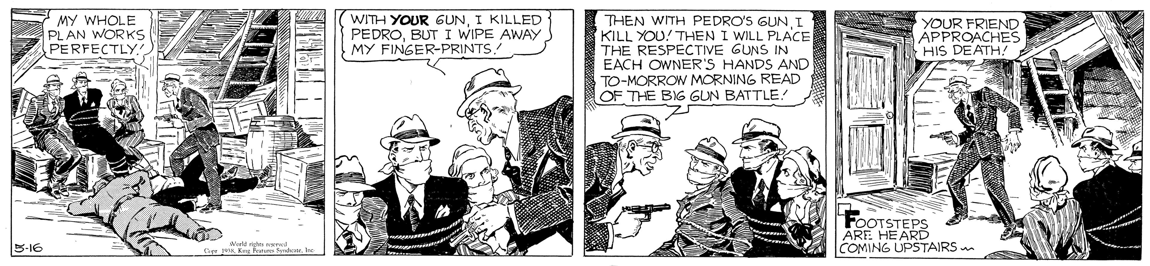 Conversation OCR: MY WHOLE PL AN WORKS PERFECTLY WITH YOUR GUNI KILLED PEDROBUT I WIPE AWAY MY FINGER-PRINTS THEN WITH PEDRO'S GUNI KILL YOU! THEN I WILL PLACE THE RESPECTIVE GUNS IN EACH OWNER'S HANDS AND TO-MORROW MORNING READ OF THE BIG GUN BATTLE! YOUR FRIEND APPROACHES HIS DEATH! FOOTSTEPS ARE HE ARD COMING UPSTAIRS m B-16 s rod MY WHOLE PL AN WORKS PERFECTLY WITH YOUR GUNI KILLED PEDROBUT I WIPE AWAY MY FINGER-PRINTS THEN WITH PEDRO'S GUNI KILL YOU! THEN I WILL PLACE THE RESPECTIVE GUNS IN EACH OWNER'S HANDS AND TO-MORROW MORNING READ OF THE BIG GUN BATTLE! YOUR FRIEND APPROACHES HIS DEATH! FOOTSTEPS ARE HE ARD COMING UPSTAIRS m B-16 s rod