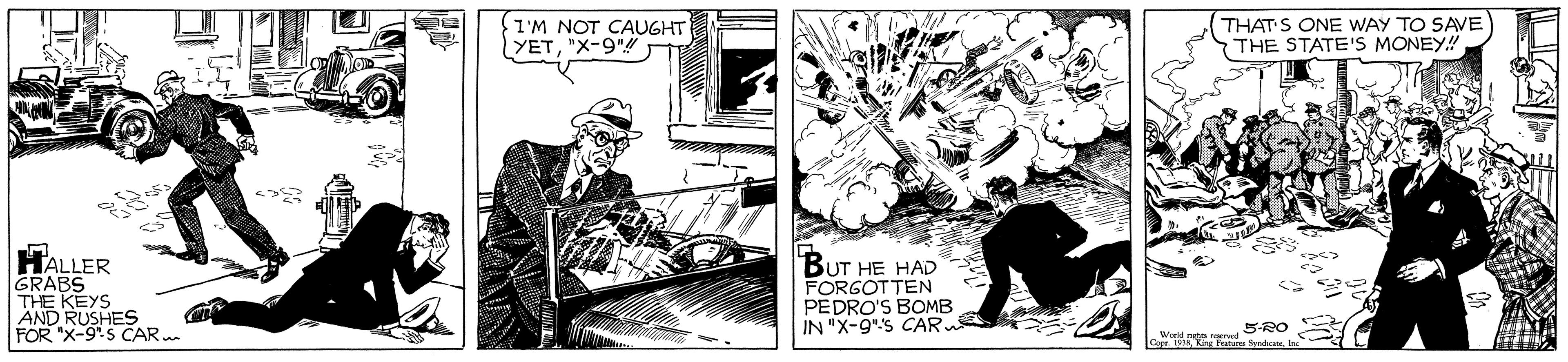 Publication OCR: I'M NOT CAUGHT YET"X-9" THAT S ONE WAY TO SAVE THE STATE'S MONEY! HALLER GRABS THE KEYS AND RUSHES FOR "X-9". S CAR BUT HE HAD FORGOTTEN PEDRO'S BOMB IN "X-9"s CAR 5RO I'M NOT CAUGHT YET"X-9" THAT S ONE WAY TO SAVE THE STATE'S MONEY! HALLER GRABS THE KEYS AND RUSHES FOR "X-9". S CAR BUT HE HAD FORGOTTEN PEDRO'S BOMB IN "X-9"s CAR 5RO