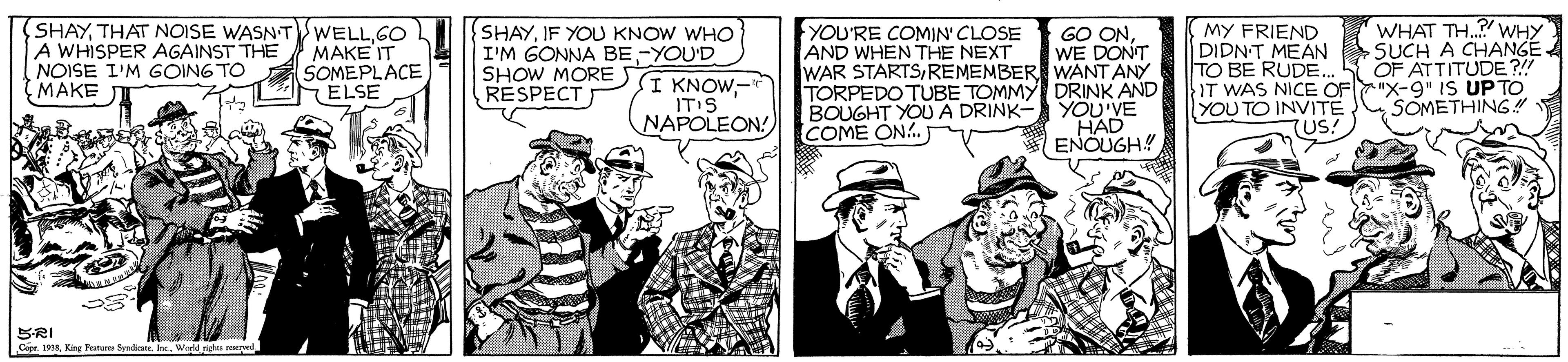 Comic book OCR: (SHAY THAT NOISE WASNT A WHISPER AGAINST THE NOISE I'M GOING TO MAKE WHAT TH..? WHY YOU'RE COMIN' CLOSE AND WHEN THE NEXT WAR STARTSREMEMBER WANT ANY TORPEDO TUBE TOMMY DRINK AND BOUGHT YOU A DRINK- YOU'VE COME ON. WELLGO MAKE IT SOMEPLACE ELSE SHAYIF YOU KNOW WHO I'M GONNA BE-YOU'D I KNOW- IT'S NAPOLEON! GO ONWE DONT MY FRIEND DIDNT MEAN SUCH A CHANGE TO BE RUDE.. IT WAS NICE OF"X-9" IS UP TO YOU TO INVITE OF ATTITUDE ?! SHOW MOREJ RESPECT SOMETHING TUS! ENOUGH! SRI Cipe 8King Frature Syndicate. In (SHAY THAT NOISE WASNT A WHISPER AGAINST THE NOISE I'M GOING TO MAKE WHAT TH..? WHY YOU'RE COMIN' CLOSE AND WHEN THE NEXT WAR STARTSREMEMBER WANT ANY TORPEDO TUBE TOMMY DRINK AND BOUGHT YOU A DRINK- YOU'VE COME ON. WELLGO MAKE IT SOMEPLACE ELSE SHAYIF YOU KNOW WHO I'M GONNA BE-YOU'D I KNOW- IT'S NAPOLEON! GO ONWE DONT MY FRIEND DIDNT MEAN SUCH A CHANGE TO BE RUDE.. IT WAS NICE OF"X-9" IS UP TO YOU TO INVITE OF ATTITUDE ?! SHOW MOREJ RESPECT SOMETHING TUS! ENOUGH! SRI Cipe 8King Frature Syndicate. In