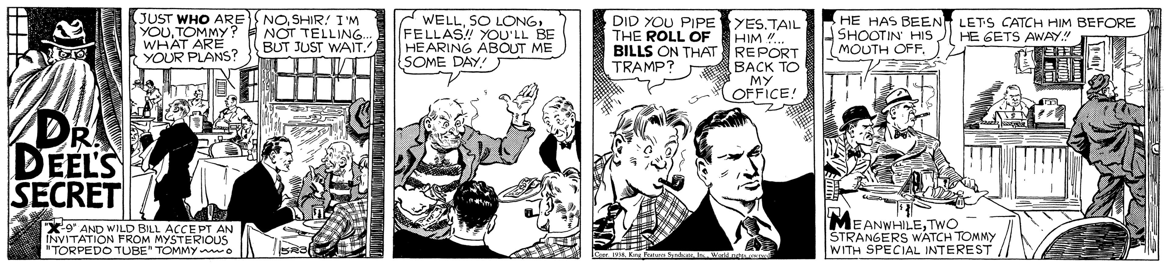 Comic book OCR: JUST WHO ARE YOUTOMMY? WHAT ARE YOUR PLANS? NOSHIR! I 'M NOT TELLING. BUT JUST WAIT. WELLFELLAS! YOU'LL BE HEARING ABOUT ME SOME DAY! DID YOU PIPE YES.TAIL HIM .. BILLS ON THAT REPORT BACK TO MY OFFICE! HE HAS BEEN LETS CATCH HIM BEFORE SHOOTIN' HIS MOUTH OFF. THE ROLL ÖF HE GETS AWAY" TRAMP? DR DEEL'S SECRET X9" AND WILD BILL ACCE PT AN INVITATION FROM MYSTERIOUS "TORPEDO TUBE" TOMMY wo MEANWHILETWO STRANGERS WATCH TOMMY WITH SPECIAL INTEREST Crer 1 Ke Pua Wer nt e JUST WHO ARE YOUTOMMY? WHAT ARE YOUR PLANS? NOSHIR! I 'M NOT TELLING. BUT JUST WAIT. WELLSO LONGFELLAS! YOU'LL BE HEARING ABOUT ME SOME DAY! DID YOU PIPE YES.TAIL HIM .. BILLS ON THAT REPORT BACK TO MY OFFICE! HE HAS BEEN LETS CATCH HIM BEFORE SHOOTIN' HIS MOUTH OFF. THE ROLL ÖF HE GETS AWAY" TRAMP? DR DEEL'S SECRET X9" AND WILD BILL ACCE PT AN INVITATION FROM MYSTERIOUS "TORPEDO TUBE" TOMMY wo MEANWHILETWO STRANGERS WATCH TOMMY WITH SPECIAL INTEREST Crer 1 Ke Pua Wer nt e