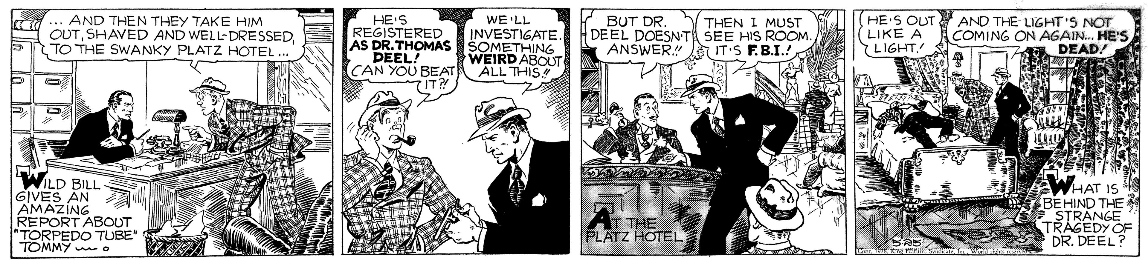 Humour OCR: d ... AND THEN THEY TAKE HIM OUTTO THE SWANKY PLATZ HOTEL .." HE'S REGISTERED AS DR.THOMAS SOMETHING DEEL! CAN YOU BEAT BUT DR. H DEEL DOESNT SEE HIs ROOM ANSWER IT'S F.B.I.! (HE'S OUT AND THE LIGHT'S NOT LIKE A LIGHT. WE'LL THEN 1 MUST INVESTIGATE. COMING ON AGAIN. HE'S DEAD! WEIRD ABOUT ALL THIS IT? ?? WILD BILL GIVES AN AMAZING REPORT ABOUT "TORPEDO TUBE" TOMMY wo AWHAT IS BEHIND THE STRÁNGE TRAGEDY OF DR. DEEL? T THE PLATZ HOTEL d ... AND THEN THEY TAKE HIM OUTSHAVED AND WELL- DRESSEDTO THE SWANKY PLATZ HOTEL .." HE'S REGISTERED AS DR.THOMAS SOMETHING DEEL! CAN YOU BEAT BUT DR. H DEEL DOESNT SEE HIs ROOM ANSWER IT'S F.B.I.! (HE'S OUT AND THE LIGHT'S NOT LIKE A LIGHT. WE'LL THEN 1 MUST INVESTIGATE. COMING ON AGAIN. HE'S DEAD! WEIRD ABOUT ALL THIS IT? ?? WILD BILL GIVES AN AMAZING REPORT ABOUT "TORPEDO TUBE" TOMMY wo AWHAT IS BEHIND THE STRÁNGE TRAGEDY OF DR. DEEL? T THE PLATZ HOTEL