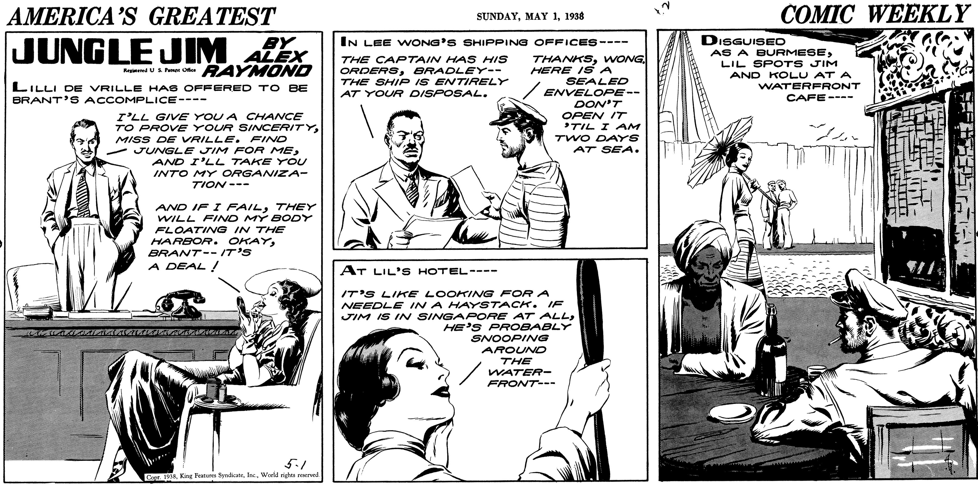 Font OCR: AMERICA’S GREATEST COMIC WEEKLY SUNDAY1938 JUNGLE DISGUISED AS A BURMESELIL SPOTS JIM BY IN LEE WONG'S SHIPPING OFFICES---- JIM ALEX THANKSWONG HERE I S A SEALED / ENVELOPE-- DON'T OPEN IT TIL I AM TWO DAYS AT SEA. THE CAPTAIN HA S HIS ORDERSBRADLEY-- THE SHIP IS ENTIRELY Kepiand u S Pnes O RAYMOND LILLI DE VRILLE HAS OFFERED T O BE BRANT'S ACCOMPLICE---- AND KOLU AT A WATERFRONT CAFE---- AT YOUR DISPOSAL. I'LL GIVE YOU A CHANCE TO PROVE YOUR SINCERITYMISS DE VRILLE. FIND - JUNGLE JIM FOR MEAND I'LL TAKE YOU INTO MY ORGANIZA- TION --- AND IF I FAILTHEY WILL FIND MÝ BODY FLOATING IN THE HARBOR. OKAYBRANT-- IT'S A DEAL ! AT LIL'S HOTEL---- IT'S LIKE LOOKINNG FOR A NEEDLE IN A HAYSTACK. IF JIM IS INN SINGAPORE AT ALLHE'S PROBABLY SNOOPING AROUND THE WATER- FRONT--- 5.1 Capr. aWorld rights reserved AMERICA’S GREATEST COMIC WEEKLY SUNDAYMAY 11938 JUNGLE DISGUISED AS A BURMESELIL SPOTS JIM BY IN LEE WONG'S SHIPPING OFFICES---- JIM ALEX THANKSWONG HERE I S A SEALED / ENVELOPE-- DON'T OPEN IT TIL I AM TWO DAYS AT SEA. THE CAPTAIN HA S HIS ORDERSBRADLEY-- THE SHIP IS ENTIRELY Kepiand u S Pnes O RAYMOND LILLI DE VRILLE HAS OFFERED T O BE BRANT'S ACCOMPLICE---- AND KOLU AT A WATERFRONT CAFE---- AT YOUR DISPOSAL. I'LL GIVE YOU A CHANCE TO PROVE YOUR SINCERITYMISS DE VRILLE. FIND - JUNGLE JIM FOR MEAND I'LL TAKE YOU INTO MY ORGANIZA- TION --- AND IF I FAILTHEY WILL FIND MÝ BODY FLOATING IN THE HARBOR. OKAYBRANT-- IT'S A DEAL ! AT LIL'S HOTEL---- IT'S LIKE LOOKINNG FOR A NEEDLE IN A HAYSTACK. IF JIM IS INN SINGAPORE AT ALLHE'S PROBABLY SNOOPING AROUND THE WATER- FRONT--- 5.1 Capr. aKing Festures SyndkateWorld rights reserved