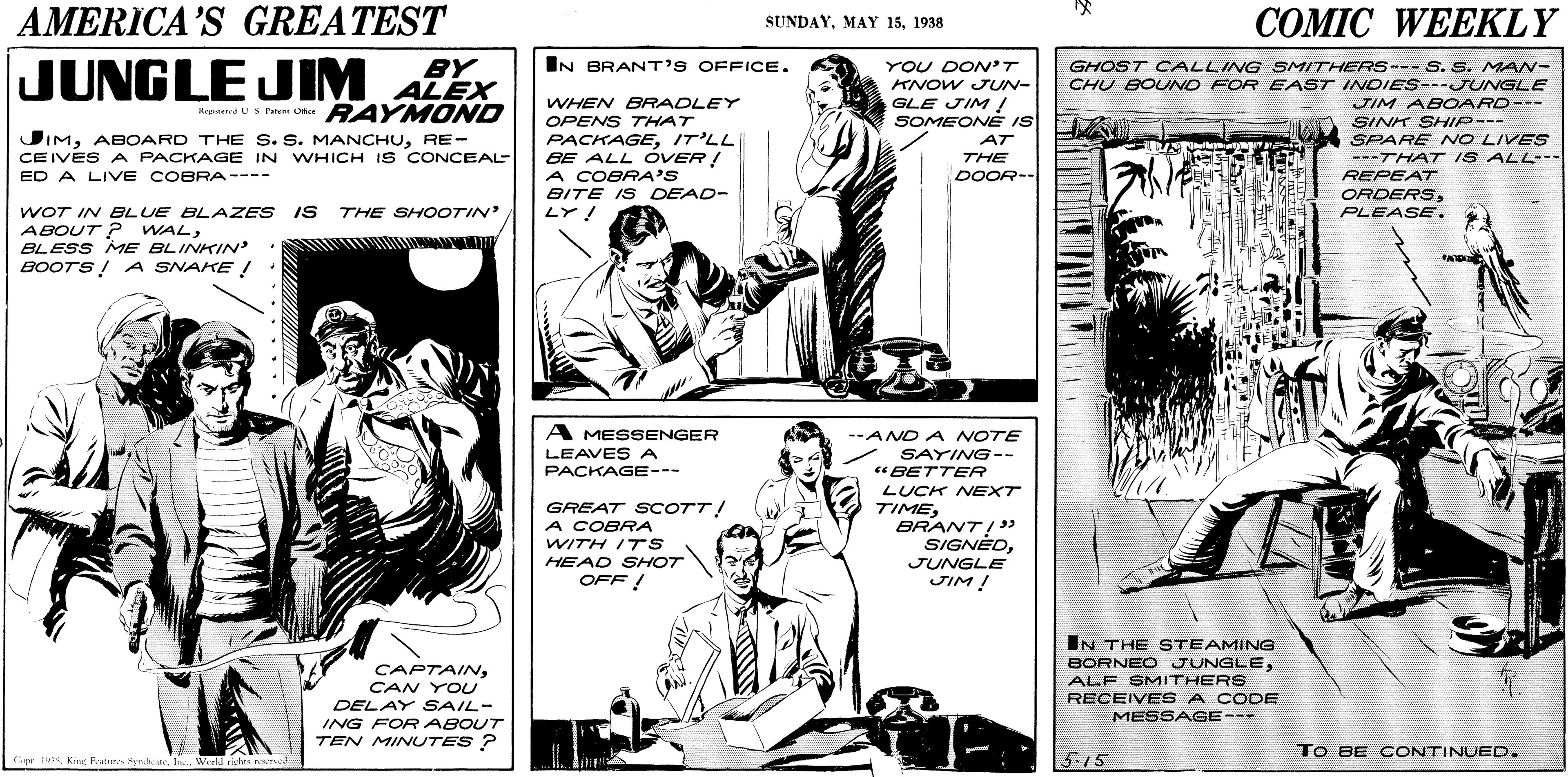 Parallel OCR: AMERICA'S GREATEST COMIC WEEKLY SUNDAY1938 JUNGLE JIM ALEX BY IN BRANT'S OFFICE. YOU DON'T GHOST CALLING SMITHERS--- S. S. MAN- CHU BOUNO FOR EAST INDIES---JUNGLE KNOW JUUN- GLE JIM/ SOMEONE IS WHEN BRADLEY OPENS THAT PACKAGEIT'LL BE ALL OVER! A COBRA'S BITE IS DEAD- LY! JIM ABOARD--- SINK SHHIP--- SPARE NO LIVES ---THAT IS ALL--- Keaumd US Peent Uee RAY MOND JIMRE- AT CEIVES A PACKAGE IN WHICH IS CONCEAL THE ED A LIVE COBRA---- DOOR-- REPEAT ORDERSPLEASE. WOT IN BLUE BLAZES IS THE SHOOTIN ABOUT ? WALBLESS ME BLINKIN BOOTS! A SNAKE ! A MESSENGER LEAVESA PACKAGE--- --AND A NOTE SAYING-- "BETTER GREAT SCOTT! A COBRA WITH I7S HEAD SHOT OFF ! LUCK NEXT TIMEBRANT!" SIGNEDJUNGLE JIM ! IN THE STEAMING BORNEO JUNGLECAN YOU ALF SMITHERS RECEIVE S A CODE DELAY SAIL- MESSAGE--- ING FOR ABOUT TEN MINUTES ? To BE CONTINUED. Cr sWuld nehes nr 515 AMERICA'S GREATEST COMIC WEEKLY SUNDAYMAY 151938 JUNGLE JIM ALEX BY IN BRANT'S OFFICE. YOU DON'T GHOST CALLING SMITHERS--- S. S. MAN- CHU BOUNO FOR EAST INDIES---JUNGLE KNOW JUUN- GLE JIM/ SOMEONE IS WHEN BRADLEY OPENS THAT PACKAGEIT'LL BE ALL OVER! A COBRA'S BITE IS DEAD- LY! JIM ABOARD--- SINK SHHIP--- SPARE NO LIVES ---THAT IS ALL--- Keaumd US Peent Uee RAY MOND JIMABOARD THE S. S. MANCHURE- AT CEIVES A PACKAGE IN WHICH IS CONCEAL THE ED A LIVE COBRA---- DOOR-- REPEAT ORDERSPLEASE. WOT IN BLUE BLAZES IS THE SHOOTIN ABOUT ? WALBLESS ME BLINKIN BOOTS! A SNAKE ! A MESSENGER LEAVESA PACKAGE--- --AND A NOTE SAYING-- "BETTER GREAT SCOTT! A COBRA WITH I7S HEAD SHOT OFF ! LUCK NEXT TIMEBRANT!" SIGNEDJUNGLE JIM ! IN THE STEAMING BORNEO JUNGLECAN YOU ALF SMITHERS RECEIVE S A CODE DELAY SAIL- MESSAGE--- ING FOR ABOUT TEN MINUTES ? To BE CONTINUED. Cr sKim Ratte Symh InWuld nehes nr 515