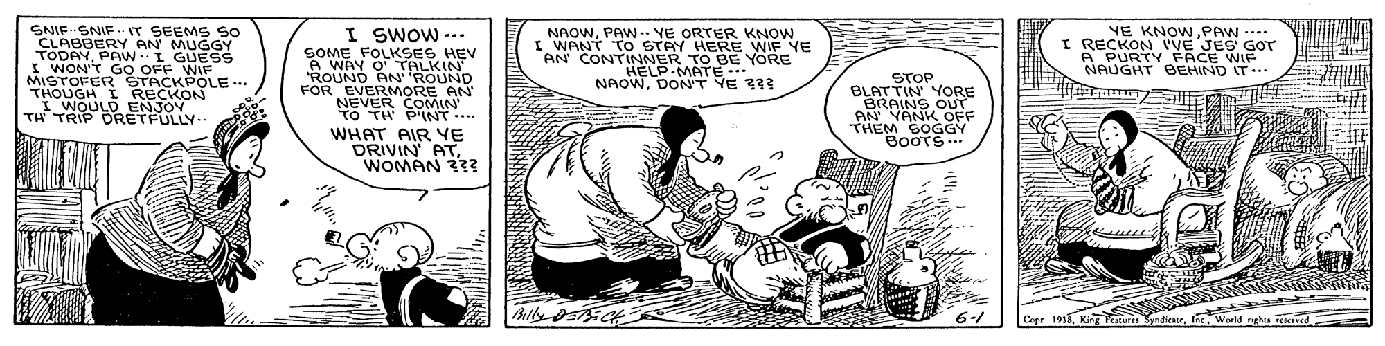 Illustration OCR: ?NIF…?NIF- r SEEMS So I SWOW -.. SOME FOLKSES HEV A WAY O ROUN 'ROUND FOR EVERMORE AN NEVER COMIN TO TH PINT.... NAOWPAW-- YE ORTER KNOW. I WANT TO STAY HERE WIF YE AN CONTINNER TO BE YORE HELP MATE. NAOWDONT YE 333 YE KNOWPAW ---- RECKON VE JES GOT A PURTYFACE WIF NAUGHT BEHIND IT.. FODAY SRY AN MUGGY PAW.I GUESS I WON'T GO OFF WIF MISTOFER ŠTACKPOLE ... THOUGH I RECKON I WOULD ENJOY TH TRIP DRETFULLY. STOP BLATTIN YORE BRAINS OUT AN YANK OFF THEM SOGGY BOOTS... WHAT AIR YE DRIVIN AT. WOMAN 333 ?? ? 6-1 Cope 1933Inc. World nghts Tived ? NIF … ? NIF- r SEEMS So I SWOW -.. SOME FOLKSES HEV A WAY O ROUN 'ROUND FOR EVERMORE AN NEVER COMIN TO TH PINT.... NAOWPAW-- YE ORTER KNOW. I WANT TO STAY HERE WIF YE AN CONTINNER TO BE YORE HELP MATE. NAOWDONT YE 333 YE KNOWPAW ---- RECKON VE JES GOT A PURTYFACE WIF NAUGHT BEHIND IT.. FODAY SRY AN MUGGY PAW.I GUESS I WON'T GO OFF WIF MISTOFER ŠTACKPOLE ... THOUGH I RECKON I WOULD ENJOY TH TRIP DRETFULLY. STOP BLATTIN YORE BRAINS OUT AN YANK OFF THEM SOGGY BOOTS... WHAT AIR YE DRIVIN AT. WOMAN 333 ?? ? 6-1 Cope 1933King eatures SandicateInc. World nghts Tived