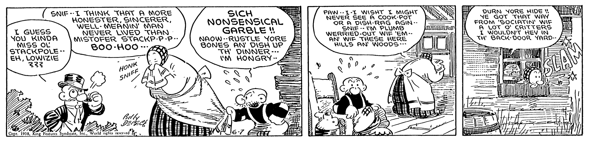 Art OCR: I GUESS YOU KINDA MISS OL STACKPOLE.. EHLOWIZIE SNIF .I THINK THAT A MORE HONESTERWELL MEANIN' MAN NEVER LIVED THAN MISTOFER STACKP-P.p.. B00 HOO- SICH NONSENSICAL GARBLE ! NAOW.-RUSTLE YORE BONES AN DISH UP TH DINNER.. 'M HONGRY.. PAW .-I-I WISHT I MIGHT NEVER SEE A COOK-POT OR A SNIF .. UM PLUMB WERRIED-OUT WIF 'EM-- AN WIF THESE HERE HILLS AN' WOODS DURN YORE HIDE ! YE GOT THAT WAY FROM 'SOCIATIN' WIF A LOT O' CRITTERS I WOULDNT HEV IN TH' BACK DOOR YARD- AGIN. HONK SNIFE I GUESS YOU KINDA MISS OL STACKPOLE.. EHLOWIZIE SNIF .I THINK THAT A MORE HONESTERWELL MEANIN' MAN NEVER LIVED THAN MISTOFER STACKP-P.p.. B00 HOO- SICH NONSENSICAL GARBLE ! NAOW.-RUSTLE YORE BONES AN DISH UP TH DINNER.. 'M HONGRY.. PAW .-I-I WISHT I MIGHT NEVER SEE A COOK-POT OR A SNIF .. UM PLUMB WERRIED-OUT WIF 'EM-- AN WIF THESE HERE HILLS AN' WOODS DURN YORE HIDE ! YE GOT THAT WAY FROM 'SOCIATIN' WIF A LOT O' CRITTERS I WOULDNT HEV IN TH' BACK DOOR YARD- AGIN. HONK SNIFE