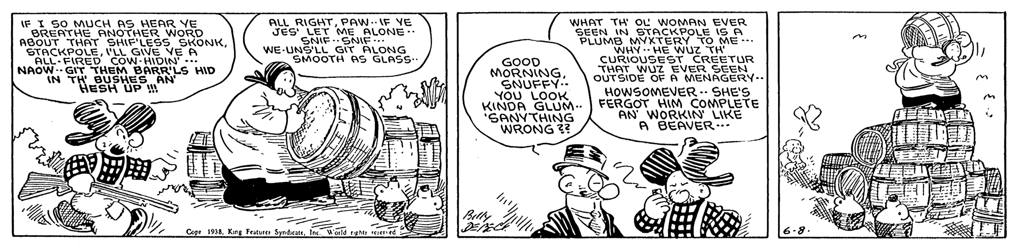 Illustration OCR: IF I SO MUCHTHER WORD ALL RIGHTPAW. IF YE JES LET ME ALONE-. SNIF ..SNIF ..... WE-UNS'LL GIT ALONG SMOOTH AS GLASS-. AS HEAR YE WHAT TH OL WOMAN EVER BREATHE ABOUT THAT SHIF'LESS SKONKLL GIVE VE A ALL FIRED COW-HIDIN .. NAOW-- GIT THEM BARR'LS HID IN TH SUSHES AN IN STACKPOLE IS A P0LUMBMYXTERY TO ME -. GOOD MORNINGSNUFFY.. YOU LOOK KINDA GLUM.- SANYTHING WRONG 33 CURIOUSEST CREETUR THAT WUZ EVER SEEN OUTSIDE OF A MENAGERY.- HOWSOMEVER.. SHE'S FERGOT HIM COMPLETE AN WORKIN LIKE A BEAVER Belly Core 1938Inc. World nghtt ceed IF I SO MUCHTHER WORD ALL RIGHTPAW. IF YE JES LET ME ALONE-. SNIF ..SNIF ..... WE-UNS'LL GIT ALONG SMOOTH AS GLASS-. AS HEAR YE WHAT TH OL WOMAN EVER BREATHE ABOUT THAT SHIF'LESS SKONKLL GIVE VE A ALL FIRED COW-HIDIN .. NAOW-- GIT THEM BARR'LS HID IN TH SUSHES AN IN STACKPOLE IS A P0LUMBMYXTERY TO ME -. GOOD MORNINGSNUFFY.. YOU LOOK KINDA GLUM.- SANYTHING WRONG 33 CURIOUSEST CREETUR THAT WUZ EVER SEEN OUTSIDE OF A MENAGERY.- HOWSOMEVER.. SHE'S FERGOT HIM COMPLETE AN WORKIN LIKE A BEAVER Belly Core 1938King Feututes SyndicateInc. World nghtt ceed