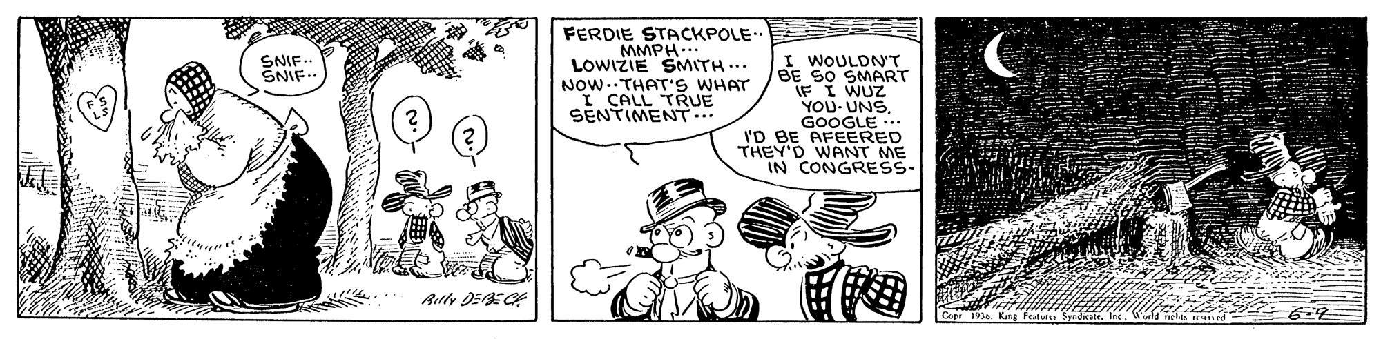 Finger OCR: FERDIE STACKPOLE.. MMPH... LOWIZIE SMITH... I WOULDN'T BE SO SMART IF I WUZ YOU- UNSGOOGLE .. I'D BE AFEERED THEY'D WANT ME IN CONGRESS- SNIF- SNIF.. NOW..THAT'S WHAT I CALL TRUE SENTIMENT... Ruly DEECA Fratse Syndicare FERDIE STACKPOLE.. MMPH... LOWIZIE SMITH... I WOULDN'T BE SO SMART IF I WUZ YOU- UNSGOOGLE .. I'D BE AFEERED THEY'D WANT ME IN CONGRESS- SNIF- SNIF.. NOW..THAT'S WHAT I CALL TRUE SENTIMENT... Ruly DEECA Fratse Syndicare