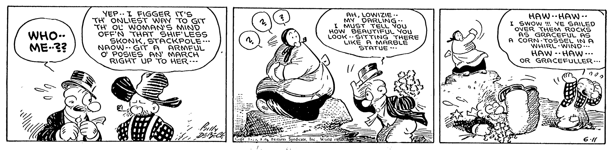 Font OCR: YEP.. I FIGGER IT'S TH ONLIEST WAY TO GIT TH OL WOMAN'S MIND OFF'N THAT SHIF'LESs SKONKSTACKPOLE NAOW- GIT A ARMFLUL O' POSIES AN MARCH RIGHT UPTO HER... HAW. HAW-. SAILED AHLOWIZIE .. MY DARLING I MUST TELL YOU Hów BEAUTIFUL YOU LOOK .SITTING THERE LIKE A OVER DA ROCKS AS GRACEFUL AS A CORN TOSSEL IN A WHIRL WIND HAW -.HAw ... OR GRACEFULLER... WHO.. ME3? STATARBLE .n tesure Syndate6.11 YEP.. I FIGGER IT'S TH ONLIEST WAY TO GIT TH OL WOMAN'S MIND OFF'N THAT SHIF'LESs SKONKSTACKPOLE NAOW- GIT A ARMFLUL O' POSIES AN MARCH RIGHT UPTO HER... HAW. HAW-. SAILED AHLOWIZIE .. MY DARLING I MUST TELL YOU Hów BEAUTIFUL YOU LOOK .SITTING THERE LIKE A OVER DA ROCKS AS GRACEFUL AS A CORN TOSSEL IN A WHIRL WIND HAW -.HAw ... OR GRACEFULLER... WHO.. ME3? STATARBLE .n tesure Syndate