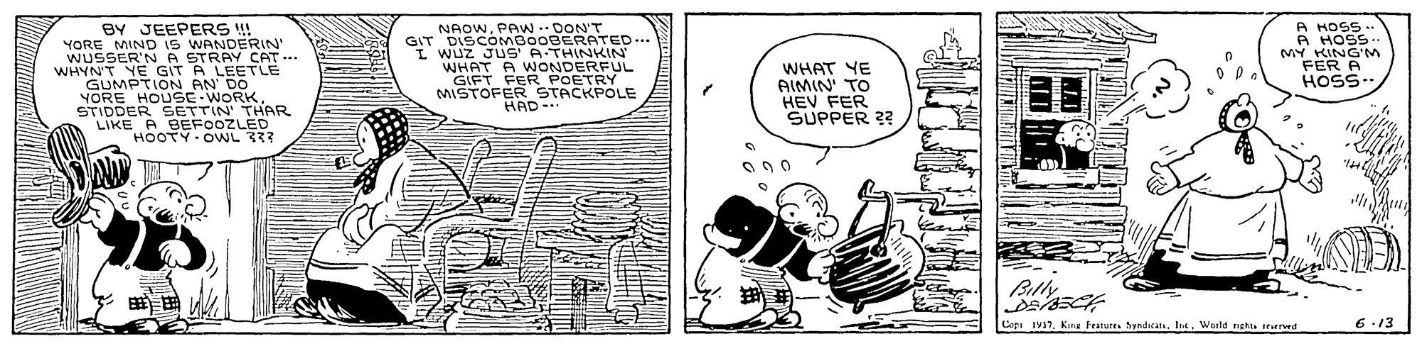 Line art OCR: BY JEEPERS !! YORE NAOWPAWN . DON'T GIT DISCOMBO0BERATED... Wuz JUS' A THINKIN' WHAT A A HOSS A HOSS MY KING'M FER A HOSS.. iS WANDERIN' WUSSIND A STRAY CAT WHYN'T YE GIT A LEETLE GUMPTION AN' DO YORE HOUSE WORK STIDDER SETTIN' THAR LIKE A BEFOOZLED HOOTY-OWL??? GIFT E NUDETROL MISTOFER STACKPOLE HAD-. WHAT YE AIMIN' TO HEV FER SUPPER 2? Copi 1V1In4. World neht seurrwed 6.13 BY JEEPERS !! YORE NAOWPAWN . DON'T GIT DISCOMBO0BERATED... Wuz JUS' A THINKIN' WHAT A A HOSS A HOSS MY KING'M FER A HOSS.. iS WANDERIN' WUSSIND A STRAY CAT WHYN'T YE GIT A LEETLE GUMPTION AN' DO YORE HOUSE WORK STIDDER SETTIN' THAR LIKE A BEFOOZLED HOOTY - OWL ?? ? GIFT E NUDETROL MISTOFER STACKPOLE HAD-. WHAT YE AIMIN' TO HEV FER SUPPER 2? Copi 1V1King features SndicatsIn4. World neht seurrwed 6.13