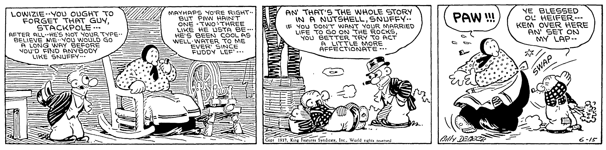 Conversation OCR: LOWIZIE-YOU OUGHT TO FORGET THAT GUYSTACKPOLE . AFTER ALLHE'S NOT YOUR TYPE. BELIEVE ME-YOU WOULD GO A LONG WAY BEFORE VOU'D FIND ANYBODY LIKE SNUFFY.. MAYHAPS YO'RE RIGHT BUT PAW HAIN'T ONE TWO THREE LIKE HE USTA BE.. HE'S BEEN COOL AS WELL WATER TO ME EVER SINCE FUDDY LEE.. AN THAT'S THE WHOLE STORY YE BLESSED OL HEIFER... KEM OVER HERE AN' SET ON MY LAP.. IN IF YOU DON'T WANT YOUR MARRIED NUTSHELLSNUFFY.. PAW! YOU BETTER TRY TO ACT A LITTLE MORE AFFECTIONATE. SWAP epi 1937Weild nghts tearved 6-15 LOWIZIE-YOU OUGHT TO FORGET THAT GUYSTACKPOLE . AFTER ALLHE'S NOT YOUR TYPE. BELIEVE ME-YOU WOULD GO A LONG WAY BEFORE VOU'D FIND ANYBODY LIKE SNUFFY.. MAYHAPS YO'RE RIGHT BUT PAW HAIN'T ONE TWO THREE LIKE HE USTA BE.. HE'S BEEN COOL AS WELL WATER TO ME EVER SINCE FUDDY LEE.. AN THAT'S THE WHOLE STORY YE BLESSED OL HEIFER... KEM OVER HERE AN' SET ON MY LAP.. IN IF YOU DON'T WANT YOUR MARRIED NUTSHELLSNUFFY.. PAW! YOU BETTER TRY TO ACT A LITTLE MORE AFFECTIONATE. SWAP epi 1937King Features Syndicate. Inc.Weild nghts tearved 6-15